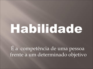 Habilidade É a  competência de uma pessoa  frente a um determinado objetivo 