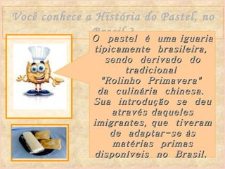 Você conhece a História do Pastel, no Brasil ? O  pastel  é  uma iguaria tipicamente  brasileira,  sendo  derivado  do tradicional  "Rolinho  Primavera"  da  culinária  chinesa.  Sua  introdução  se  deu através daqueles imigrantes, que  tiveram  de  adaptar-se às  matérias  primas disponíveis  no  Brasil.   