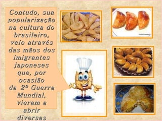Contudo, sua popularização na cultura do brasileiro, veio através das mãos dos imigrantes japoneses que, por ocasião da 2º Guerra Mundial, vieram a abrir diversas pastelarias ...   