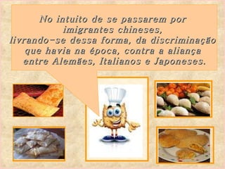 No intuito de se passarem por  imigrantes chineses,  livrando-se dessa forma, da discriminação  que havia na época,   contra a aliança  entre Alemães, Italianos e Japoneses. 