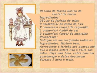 Receita de Massa Básica de  Pastel de Forno Ingredientes: 250 gr de farinha de trigo  2 unidade(s) de gema de ovo  2 colher(es) (sopa) de requeijão  1 colher(es) (café) de sal  2 colher(es) (sopa) de manteiga Preparação: Coloque em um recipiente todos os  ingredientes. Misture bem.  Acrescente a farinha aos poucos até que a massa esteja lisa e solte das  mãos. Faça uma bola, cubra com um  guardanapo e deixe descansar durante 1 hora e meia.  