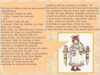 Quando a massa começar a estalar, vá  diminuindo a abertura até que ela fique bem  fina. Estenda a massa sobre uma superfície  Polvilha da com farinha. Espalhe porções do  recheio escolhido sobre metade da massa  e cubra com o restante, apertando bem as  bordas. Corte os pastéis com uma carretilha ou uma faca. Frite em óleo  quente e escorra com uma escumadeira  e uma travessa forrada com papel absorvente. Receita de Massa básica para pastel  Ingredientes 3 colheres (sopa) de óleo 1 colher (sopa) de cachaça 1 ovo 1/4 colher (chá) de sal 3 xícaras (chá) de farinha de trigo Modo de preparo Bata todos os ingredientes (exceto a  farinha de trigo) no liquidificador  junto com 1/2 xícara (chá) de  água morna. Acrescente aos poucos,  1 xícara (chá) de farinha e bata  até obter uma mistura homogênea. Coloque o restante da farinha  numa tigela e faça um buraco no meio. Despeje a mistura líquida e vá  misturando com as mãos e amassando  até que a massa fique bem ligada. Comece a passar a massa pela  máquina de fazer macarrão,  regulada na abertura máxima. 