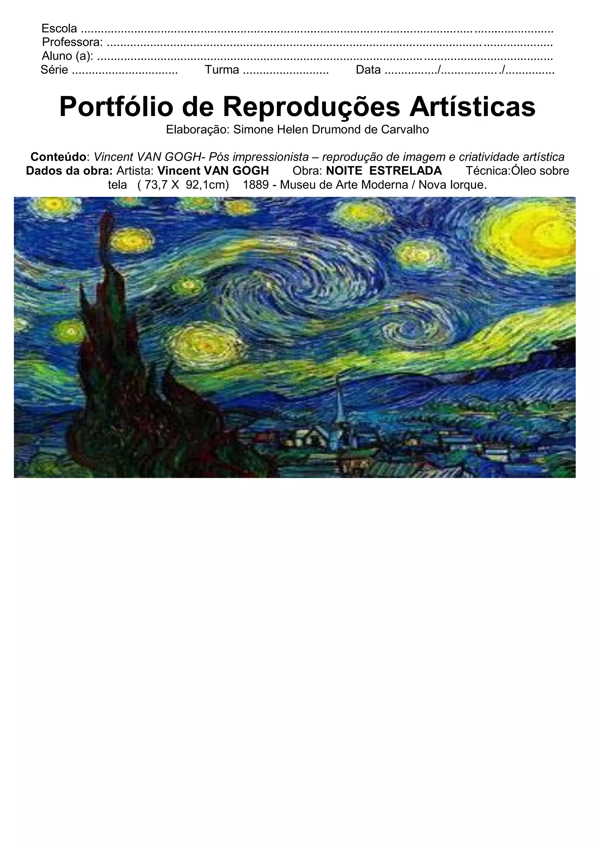 Escola ...................................................................................................................... ........................
Professora: ................................................................................................................. .....................
Aluno (a): .........................................................................................................................................
Série ................................ Turma .......................... Data ................/................../...............
Portfólio de Reproduções Artísticas
Elaboração: Simone Helen Drumond de Carvalho
Conteúdo: Vincent VAN GOGH- Pós impressionista – reprodução de imagem e criatividade artística
Dados da obra: Artista: Vincent VAN GOGH Obra: NOITE ESTRELADA Técnica:Óleo sobre
tela ( 73,7 X 92,1cm) 1889 - Museu de Arte Moderna / Nova Iorque.