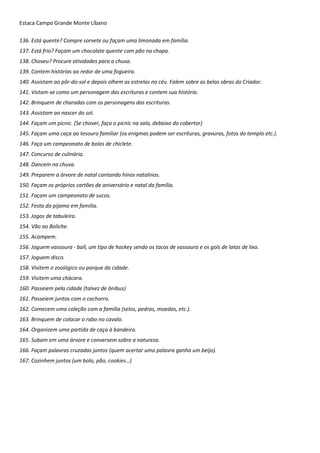 Estaca Campo Grande Monte Líbano
136. Está quente? Compre sorvete ou façam uma limonada em família.
137. Está frio? Façam um chocolate quente com pão na chapa.
138. Choveu? Procure atividades para a chuva.
139. Contem histórias ao redor de uma fogueira.
140. Assistam ao pôr-do-sol e depois olhem as estrelas no céu. Falem sobre as belas obras do Criador.
141. Vistam-se como um personagem das escrituras e contem sua história.
142. Brinquem de charadas com os personagens das escrituras.
143. Assistam ao nascer do sol.
144. Façam um picnic. (Se chover, faça o picnic na sala, debaixo do cobertor)
145. Façam uma caça ao tesouro familiar (os enigmas podem ser escrituras, gravuras, fotos do templo etc.).
146. Faça um campeonato de bolas de chiclete.
147. Concurso de culinária.
148. Dancem na chuva.
149. Preparem a árvore de natal cantando hinos natalinos.
150. Façam os próprios cartões de aniversário e natal da família.
151. Façam um campeonato de sucos.
152. Festa do pijama em família.
153. Jogos de tabuleiro.
154. Vão ao Boliche.
155. Acampem.
156. Joguem vassoura - ball, um tipo de hockey sendo os tacos de vassoura e os gols de latas de lixo.
157. Joguem disco.
158. Visitem o zoológico ou parque da cidade.
159. Visitem uma chácara.
160. Passeiem pela cidade (talvez de ônibus)
161. Passeiem juntos com o cachorro.
162. Comecem uma coleção com a família (selos, pedras, moedas, etc.).
163. Brinquem de colocar o rabo no cavalo.
164. Organizem uma partida de caça à bandeira.
165. Subam em uma árvore e conversem sobre a natureza.
166. Façam palavras cruzadas juntos (quem acertar uma palavra ganha um beijo).
167. Cozinhem juntos (um bolo, pão, cookies…)
 