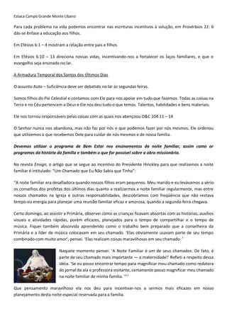 Estaca Campo Grande Monte Líbano
Para cada problema na vida podemos encontrar nas escrituras incentivos à solução, em Provérbios 22: 6
dás-se ênfase a educação aos filhos.
Em Efésios 6:1 – 4 mostram a relação entre pais e filhos.
Em Efésios 6:10 – 13 direciona nossas vidas, incentivando-nos a fortalecer os laços familiares, e que o
evangelho seja ensinado no lar.
A Armadura Temporal dos Santos dos Últimos Dias
O assunto Auto – Suficiência deve ser debatido no lar às segundas feiras.
Somos filhos do Pai Celestial e contamos com Ele para nos apoiar em tudo que fazemos. Todas as coisas na
Terra e no Céu pertencem a Deus e Ele nos deu tudo o que temos. Talentos, habilidades e bens materiais.
Ele nos tornou responsáveis pelas coisas com as quais nos abençoou D&C 104:11 – 14
O Senhor nunca nos abandona, mas não faz por nós o que podemos fazer por nós mesmos. Ele ordenou
que utilizemos o que recebemos Dele para cuidar de nós mesmos e de nossa família.
Devemos utilizar o programa de Bem Estar nos ensinamentos da noite familiar, assim como or
programas da história da família e também o que for possível sobre a obra missionária.
Na revista Ensign, o artigo que se segue ao incentivo do Presidente Hinckley para que realizemos a noite
familiar é intitulado: “Um Chamado que Eu Não Sabia que Tinha”:
“A noite familiar era desafiadora quando nossos filhos eram pequenos. Meu marido e eu levávamos a sério
os conselhos dos profetas dos últimos dias quanto a realizarmos a noite familiar regularmente, mas entre
nossos chamados na Igreja e outras responsabilidades, descobríamos com freqüência que não restava
tempo ou energia para planejar uma reunião familiar eficaz e amorosa, quando a segunda-feira chegava.
Certo domingo, ao assistir a Primária, observei como as crianças ficavam absortas com as histórias, auxílios
visuais e atividades rápidas, porém eficazes, planejados para o tempo de compartilhar e o tempo de
música. Fiquei também absorvida aprendendo como o trabalho bem preparado que a conselheira da
Primária e a líder de música colocavam em seu chamado. ‘Elas obviamente usavam parte de seu tempo
combinado com muito amor’, pensei. ‘Elas realizam coisas maravilhosas em seu chamado. ’
Naquele momento pensei: ‘A Noite Familiar é um de seus chamados. De fato, é
parte de seu chamado mais importante — a maternidade!’ Refleti a respeito dessa
idéia. ‘Se eu posso encontrar tempo para magnificar meu chamado como redatora
do jornal da ala e professora visitante, certamente posso magnificar meu chamado
na noite familiar de minha família. ’”3
Que pensamento maravilhoso ela nos deu para incentivar-nos a sermos mais eficazes em nosso
planejamento desta noite especial reservada para a família.
 