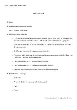 Estaca Campo Grande Monte Líbano
Noite Familiar
 Hinos
 Oração de abertura e enceramento
Nunca esquecer das crianças.
 Assuntos a serem debatidos:
o O pai e mãe podem neste tempo podem conversar com os filhos sobre os problemas que
porventura estejam afetando a família o individuo da família como na escola, igreja, etc.
o Manter os participantes da reunião informados de ocorrências acontecidas em atividades e
debater o assunto.
o Gratificar por algum tipo de progresso dos participantes.
o Participar a todos sobre os programas de ajuda humanitária que o comitê de Bem Estar está
conduzindo e outros programas existentes.
o Colocar sempre em pauta a administração de recursos.
o Colocar sempre em pauta e força social, emocional e espiritual.
o Estudar as escrituras específicas relativas a algum problema existente.
 Noite Familiar – Recreação
o Guloseimas
o Apresentação de números preparados (música, etc.)
o Jogos.
o Filmes.
Márcio Roberto Patelli – Sumo Conselho – Bem Estar
 