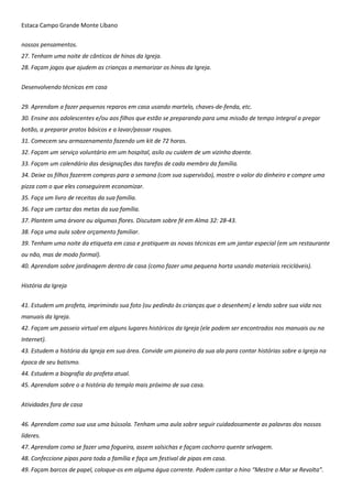 Estaca Campo Grande Monte Líbano
nossos pensamentos.
27. Tenham uma noite de cânticos de hinos da Igreja.
28. Façam jogos que ajudem as crianças a memorizar os hinos da Igreja.
Desenvolvendo técnicas em casa
29. Aprendam a fazer pequenos reparos em casa usando martelo, chaves-de-fenda, etc.
30. Ensine aos adolescentes e/ou aos filhos que estão se preparando para uma missão de tempo integral a pregar
botão, a preparar pratos básicos e a lavar/passar roupas.
31. Comecem seu armazenamento fazendo um kit de 72 horas.
32. Façam um serviço voluntário em um hospital, asilo ou cuidem de um vizinho doente.
33. Façam um calendário das designações das tarefas de cada membro da família.
34. Deixe os filhos fazerem compras para a semana (com sua supervisão), mostre o valor do dinheiro e compre uma
pizza com o que eles conseguirem economizar.
35. Faça um livro de receitas da sua família.
36. Faça um cartaz das metas da sua família.
37. Plantem uma árvore ou algumas flores. Discutam sobre fé em Alma 32: 28-43.
38. Faça uma aula sobre orçamento familiar.
39. Tenham uma noite da etiqueta em casa e pratiquem as novas técnicas em um jantar especial (em um restaurante
ou não, mas de modo formal).
40. Aprendam sobre jardinagem dentro de casa (como fazer uma pequena horta usando materiais recicláveis).
História da Igreja
41. Estudem um profeta, imprimindo sua foto (ou pedindo às crianças que o desenhem) e lendo sobre sua vida nos
manuais da Igreja.
42. Façam um passeio virtual em alguns lugares históricos da Igreja (ele podem ser encontrados nos manuais ou na
Internet).
43. Estudem a história da Igreja em sua área. Convide um pioneiro da sua ala para contar histórias sobre a Igreja na
época de seu batismo.
44. Estudem a biografia do profeta atual.
45. Aprendam sobre o a história do templo mais próximo de sua casa.
Atividades fora de casa
46. Aprendam como sua usa uma bússola. Tenham uma aula sobre seguir cuidadosamente as palavras dos nossos
líderes.
47. Aprendam como se fazer uma fogueira, assem salsichas e façam cachorro quente selvagem.
48. Confeccione pipas para toda a família e faça um festival de pipas em casa.
49. Façam barcos de papel, coloque-os em alguma água corrente. Podem cantar o hino “Mestre o Mar se Revolta”.
 