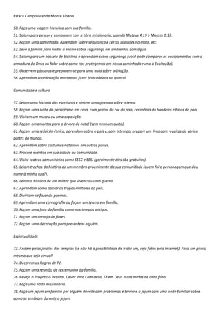 Estaca Campo Grande Monte Líbano
50. Faça uma viagem histórica com sua família.
51. Saiam para pescar e comparem com a obra missionária, usando Mateus 4:19 e Marcos 1:17.
52. Façam uma caminhada. Aprendam sobre segurança e certas ocasiões no mato, etc.
53. Leve a família para nadar a ensine sobre segurança em ambientes com água.
54. Saiam para um passeio de bicicleta e aprendam sobre segurança (você pode comparar os equipamentos com a
armadura de Deus ou falar sobre como nos protegemos em nossa caminhada rumo à Exaltação).
55. Observem pássaros e preparem-se para uma aula sobre a Criação.
56. Aprendam coordenação motora ao fazer brincadeiras no quintal.
Comunidade e cultura
57. Leiam uma história das escrituras e pintem uma gravura sobre o tema.
58. Façam uma noite do patriotismo em casa, com pratos da cor do país, cerimônia da bandeira e hinos do país.
59. Visitem um museu ou uma exposição.
60. Façam ornamentos para a árvore de natal (sem nenhum custo)
61. Façam uma refeição étnica, aprendam sobre o país e, com o tempo, prepare um livro com receitas da várias
partes do mundo.
62. Aprendam sobre costumes natalinos em outros países.
63. Procure eventos em sua cidade ou comunidade.
64. Visite teatros comunitários como SESC e SESI (geralmente eles são gratuitos).
65. Leiam trechos da história de um membro proeminente da sua comunidade (quem foi o personagem que deu
nome à minha rua?).
66. Leiam a história de um militar que vivenciou uma guerra.
67. Aprendam como apoiar as tropas militares do país.
68. Divirtam-se fazendo poemas.
69. Aprendam uma coreografia ou façam um teatro em família.
70. Façam uma foto da família como nos tempos antigos.
71. Façam um arranjo de flores.
72. Façam uma decoração para presentear alguém.
Espiritualidade
73. Andem pelos jardins dos templos (se não há a possibilidade de ir até um, veja fotos pela Internet). Faça um picnic,
mesmo que seja virtual!
74. Decorem as Regras de Fé.
75. Façam uma reunião de testemunho da família.
76. Reveja o Progresso Pessoal, Dever Para Com Deus, Fé em Deus ou as metas de cada filho.
77. Faça uma noite missionária.
78. Faça um jejum em família por alguém doente com problemas e termine o jejum com uma noite familiar sobre
como se sentiram durante o jejum.
 