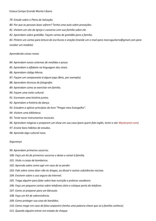 Estaca Campo Grande Monte Líbano
79. Estude sobre o Plano de Salvação.
80. Por que as pessoas boas sofrem? Tenha uma aula sobre provações.
81. Visitem um site da Igreja e converse com sua família sobre ele.
82. Aprendam sobre gratidão. Façam cartas de gratidão para a família.
83. Pintem um cartaz para leitura de escrituras e oração (mande um e-mail para marcoguitarra@gmail.com para
receber um modelo)
Aprendendo coisas novas
84. Aprendam novos sistemas de medidas e pesos.
85. Aprendam o alfabeto na linguagem dos sinais.
86. Aprendam código Morse.
87. Façam um campeonato d algum jogo (Bets, por exemplo).
88. Aprendam técnicas de fotografia.
89. Aprendam como se exercitar em família.
90. Façam uma noite cultural.
91. Escrevam uma história juntos.
92. Aprendam a história da dança.
93. Estudem a aplicar princípios do livro “Pregar meu Evangelho”.
94. Visitem uma biblioteca.
95. Tente tocar instrumentos musicais.
96. Aprendam mágicas e preparem um show em sua casa (para quem fala inglês, tente o site Mysterynet.com)
97. Ensine bons hábitos de estudos.
98. Aprenda algo cultural novo.
Segurança
99. Aprendam primeiros socorros.
100. Faça um kit de primeiros socorros e deixe-o visível à família.
101. Visite o corpo de bombeiros.
102. Aprenda sobre como agir em caso de se perder.
103. Fale sobre como dizer não às drogas, ao álcool e outras substâncias nocivas.
104. Ensinem sobre o uso seguro da Internet.
105. Traga alguém para falar sobre boa nutrição e práticas saudáveis.
106. Faça um pequeno cartaz sobre telefones úteis e coloque perto do telefone.
107. Como se preparar para um blecaute.
108. Faça um Kit de sobrevivência.
109. Como proteger sua casa de bandidos.
110. Como reagir em caso de falso seqüestro (tenha uma palavra-chave que só a família conhece)
111. Quando alguém entrar em estado de choque.
 