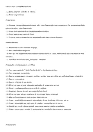 Estaca Campo Grande Monte Líbano
112. Como reagir em acidentes de trânsito.
113. Tratar sangramentos.
Para crianças
114. Converse com a professora da Primária sobre o que foi ensinado na semana anterior (ou pergunte às próprias
crianças) e reforce o que foi ensinado.
115. Leia a história da Criação de maneira que elas entendam.
116. Ensine sobre o nascimento de Cristo.
117. Leia uma história das escrituras e peça que elas desenhem o que se lembram.
Para adolescentes
118. Relembrem as aulas ensinadas na Igreja.
119. Faça uma noite das profissões.
120. Peça que eles preparem mensagens baseadas nos valores da Moças, no Progresso Pessoal ou no Dever Para
com Deus.
121. Convide os missionários para falar sobre a vida deles.
Para adultos solteiros ou casais sem filhos
122. Faça cupons valendo “1 Noite Familiar Grátis” e distribua aos amigos.
123. Faça um projeto humanitário.
124. Escreva uma carta com mensagem positiva a um líder local, um militar, um profissional ou um missionário.
125. Escreva em seu diário.
126. Escreva a história da sua família.
127. Ofereça-se para arrumar brinquedos quebrados de uma criança carente.
128. Compre envelopes de alguma associação de caridade.
129. Estude um discurso da mais recente Conferência Geral.
130. Ofereça-se para sair com o cachorro do vizinho e dar banho no animal.
131. Vá a um hospital e conte histórias para alguém doente.
132. Procure uma história interessante sobre alguém da sua família que há tempos não vê.
133. Procure um princípio que mais gosta de estudar e compartilhe com os outros.
134. Convide um membro da sua unidade para ensinar sobre o trabalho genealógico.
135. Prepare nomes para o templo. Vá ao templo e faça o trabalho vicário por seus ancestrais.
Para se divertir
 