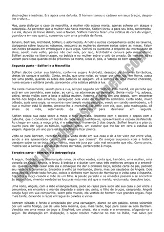 alucinações e insônias. Era agora uma defunta. O homem tomou o cadáver em seus braços, despiulhe o véu e...
Mas, para disfarçar o caso de necrofilia, a mulher não estava morta, apenas sofrera um ataque e
catalepsia. Ao perceber que a mulher não havia morrido, Solfieri levou-a para seu leito, contemploua e ela, depois de breve delírio, vaio a falecer. Solfieri mandou fazer uma estátua de cera da virgem,
guardou-a em seu quarto, conservou com uma grinalda de flores.
Johann, Bertram, Archibald, Solfieri, o adormecido, Arnold e outros companheiros estão na taverna,
dialogando sobre loucuras noturnas, enquanto as mulheres dormem ébrias sobre as mesas. Falam
das noites passadas em embriaguez e pura orgia. Solfieri os questiona a respeito da imortalidade da
alma, sendo mais velho, parece não crer nela, por isso, Archibald o censura pelo materialismo.
Solfieri acredita na libertinagem, na bebida e na mulher sobre o colo do amado. Os homens só se
voltam para Deus quando estão próximos da morte, Deus é, pois, a "utopia do bem absoluto".
Segunda parte - Solfieri e a Necrofilia
Solfieri decide contar sua história, conforme sugere Archibald, desejoso de histórias fantásticas,
cheias de sangue e paixão. Conta, então, que uma noite, ao vagar por uma rua, em Roma, passa
por uma ponte, quando as luzes dos palácios se apagam. Vê a sombra de uma mulher chorando,
numa escura e solitária janela, parecendo uma estátua pálida à lua.
Ela canta mansamente, saindo para a rua, sempre seguida por Solfieri. Pela manhã, ele percebe que
está em um cemitério, sem saber, ao certo, se adormeceu ou desmaiou. Sente muito frio, adoece,
delira, tendo visões com a bela e pálida mulher. Retorna a Roma um ano depois, sem encontrar
alento nos beijos das amantes, perseguido pela visão da mulher do cemitério. Certa noite, muito
bêbado, após uma orgia, se encontra num templo muito escuro e, vendo um caixão semi-aberto, crê
que a mulher está lá dentro. Arranca-lhe a mortalha, faz amor com ela, que, pela madrugada, dá
sinais
de
vida,
retornando
da
catalepsia
para
desmaiar
em
seguida.
Solfieri coloca sua capa sobre a moça e foge com ela. Encontra com o coveiro e depois com a
patrulha, que o considera um ladrão de cadáveres. Justifica-se, apresentando a esposa desfalecida.
Ao chegar em casa, a moça grita, ri e estremece, morrendo 2 dias depois. Solfieri levanta o piso do
quarto para dar lugar ao túmulo, suborna, antes, um escultor que lhe faz em cera a estátua da
virgem. Aguarda um ano para estátua definitiva ficar pronta.
Volta-se para Bertram, recordando-lhe a visita deste em sua casa e de a ter visto por entre véus,
sendo a ela apresentado como "uma virgem que dormia". Os amigos surpresos com a história
desejam saber se se trata de um conto, mas ele jura por todo mal existente que não. Como prova,
mostra sob a camisa a grinalda de flores mirradas, pertencente à moça.
Terceira parte - Bertran e a Antropofagia
A seguir, Bertram, um dinamarquês ruivo, de olhos verdes, conta que, também, uma mulher, uma
donzela de Cadiz, Angela, o levou à bebida e a duelar com seus três melhores amigos e a enterrálos. Quando decide casar com ela e consegue lhe dar o primeiro beijo, recebe carta do pai, pedindo
seu retorno à Dinamarca. Encontra o velho já moribundo, chora, mas por saudades de Angela. Dois
anos depois, vende toda fortuna, coloca o dinheiro num banco de Hamburgo e volta para a Espanha.
Encontra a moça casada e mãe de um filho. A paixão persiste e os amantes passam a se encontrar
às escondidas, vivendo verdadeiras loucuras noturnas até que o marido, enciumado, descobre tudo.
Uma noite, Angela, com a mão ensangüentada, pede ao rapaz para subir até sua casa e por entre a
penumbra, ele encontra o marido degolado e sobre seu peito, o filho de bruços, sangrando. Angela
deseja fugir em sua companhia, saem pelo mundo, ela vestida de homem vive grandes orgias. Foge
mais tarde, deixando o rapaz entregue às paixões e vícios.
Bertram bêbado e ferido é atropelado por uma carruagem, diante de um palácio, sendo socorrido
por um velho fidalgo, pai de uma bela menina, que, mais tarde, foge para casar-se com Bertram.
Vendida em uma mesa de jogo a Siegfried, um pirata, ela o mata e o envenena, afogando-se a
seguir. De dissipação em dissipação, o rapaz resolve matar-se no mar na Itália, mas salvo por

 