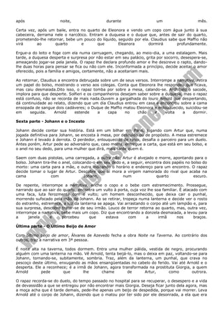 após

noite,

durante

um

mês.

Certa vez, após um baile, entra no quarto de Eleonora e vendo um copo com água junto à sua
cabeceira, derrama nele o narcótico. Entram a duquesa e o duque que, antes de sair do quarto,
prometendo-lhe retornar, bebe um pouco do líquido, seguido por ela. Claudius sabe que Maffio não
virá
ao
quarto
e
que
Eleanora
dormirá
profundamente.
Ergue-a do leito e foge com ela numa carruagem, chegando, ao meio-dia, a uma estalagem. Mais
tarde, a duquesa desperta e surpresa por não estar em seu palácio, grita por socorro, desespera-se,
ameaçando jogar-se pela janela. O rapaz lhe declara profundo amor e lhe descreve o rapto, dandolhe duas horas para pensar se fica ou não com ele. Inconformada a princípio, decide aceitar o amor
oferecido, pois a família e amigos, certamente, não a aceitariam mais.
Ao retornar, Claudius a encontra debruçada sobre um de seus versos. Interrompe a narrativa, retira
um papel do bolso, mostrando o verso aos colegas. Conta que Eleonora lhe respondeu que ficava,
mas caiu desmaiada.Dito isso, o rapaz tomba por sobre a mesa, calando-se. Archibald o sacode,
implora para que desperte. Solfieri e os companheiros desejam saber sobre a duquesa, mas o rapaz
está confuso, não se recorda de mais nada.Ouvem a gargalhada do louro Arnold que despertando,
dá continuidade ao relato, dizendo que um dia Claudius entrou em casa e encontrou sobre a cama
ensopada de sangue dois cadáveres; o Duque de Maffio matou Eleonora e enlouquecido, suicidou-se
em
seguida.
Arnold
estende
a
capa
no
chão
e
volta
a
dormir.
Sexta parte - Johann e o Incesto
Johann decide contar sua história. Está em um bilhar em Paris, jogando com Artur que, numa
jogada definitiva para Johann, se encosta à mesa, por descuido ou de propósito. A mesa estremece
e Johann é levado à derrota. O perdedor, enlouquecido de raiva, desafia o parceiro para um duelo.
Antes porém, Artur pede ao adversário que, caso morra, entregue a carta, que está em seu bolso, e
o anel no seu dedo, para uma mulher que dirá, mais tarde quem é.
Saem com duas pistolas, uma carregada, a outra não; Artur é alvejado e morre, apontando para o
bolso. Johann tira-lhe o anel, colocando-o em seu dedo e, a seguir, encontra dois papéis no bolso do
morto: uma carta para a mãe, e outra indicando o horário e endereço para um encontro. O rapaz
decide tomar o lugar de Artur. Descobre que aí mora a virgem namorada do rival que acaba na
cama
com
Johann,
num
quarto
escuro.
De repente, interrompe a narrativa, enche o copo e o bebe com estremecimento. Prossegue,
narrando que ao sair do quarto, encontra um vulto à porta, cuja voz lhe soa familiar. É atacado com
uma faca, luta ferozmente com o vulto; um homem desconhecido, que deixa cair o punhal,
morrendo sufocado pela mão de Johann. Ao se retirar, tropeça numa lanterna e decide ver o rosto
do estranho, estremece, a luz da lanterna se apaga. Vai arrastando o corpo até um lampião e, para
sua surpresa, descobre tratar-se de seu irmão. Louco de terror retorna ao quarto, mas, outra vez,
interrompe a narrativa, bebe mais um copo. Diz que encontrando a donzela desmaiada, a levou para
a
janela
e
percebeu
que
estava
com
a
irmã
nos
braços.
Última parte - O Último Beijo de Amor
Com Último beijo de amor, Álvares de Azevedo fecha a obra Noite na Taverna. Ao contrário dos
outros, traz a narrativa em 3ª pessoa.
É noite alta na taverna, todos dormem. Entra uma mulher pálida, vestida de negro, procurando
alguém com uma lanterna na mão. Vê Arnold, tenta beijá-lo, mas o deixa em paz, voltando-se para
Johann, tornando-se, subitamente, sombria. Traz, além da lanterna, um punhal, que crava no
pescoço deste último, enxugando as mãos ensangüentadas no cabelo do ferido. Vai até Arnold e o
desperta. Ele a reconhece; é a irmã de Johann, agora transformada na prostituta Giorgia, a quem
Arnold
pede
que
lhe
chame
de
Artur,
como
outrora.
O rapaz recorda-se do duelo, do tempo passado no hospital para se recuperar, o desespero e a vida
de devassidão a que se entregou por não encontrar mais Giorgia. Deseja ficar junto dela agora, mas
a moça acha que é tarde demais, pede-lhe apenas um beijo de despedida, porque vai morrer. Leva
Arnold até o corpo de Johann, dizendo que o matou por ter sido por ele desonrada, a ela que era

 