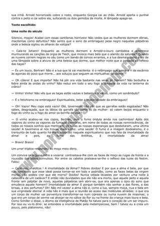 sua irmã. Arnold horrorizado cobre o rosto, enquanto Giorgia cai ao chão. Arnold aperta o punhal
contra o peito e cai sobre ela, sufocando os dois gemidos de morte. A lâmpada apaga-se.
Texto escolhido:
Uma noite do século
Silencio, moços! Acabei com essas cantilenas horríveis! Não vedes que as mulheres dormem ébrias,
macilentas como defuntos? Não sentis que o sono da embriaguez pesa negro naquelas pálpebras
onde a beleza sigilou os olhares da volúpia?
— Cala-te Johann! Enquanto as mulheres dormem e Arnold-o-louro cambaleia e adormece
murmurando as canções de orgia de Tiech, que música mais bela que o alarido da saturnal? Quando
as nuvens correm negras no céu como um bando de corvos errantes, e a lua desmaia como a luz de
uma lâmpada sobre a alvura de uma beleza que dorme, que melhor noite que a passada ao reflexo
das taças?
— És um louco, Bertran! Não é a lua que lá vai macilenta: é o relâmpago que passa e ri de escárnio
às agonias do povo que morre... aos soluços que seguem as mortualhas da cólera!
— Oh cólera! E que importa? Não há pôr ora vida bastante nas veias do homem? Não borbulha a
febre ainda às ondas do vinho? Não reduz em todo o seu fogo a lâmpada da vida na lanterna do
crânio?
— Vinho! Vinho! Não vês que as taças estão vazias e bebemos o vácuo, como um sonâmbulo?
— É o fetichismo na embriaguez! Espiritualista, bebe a imaterialidade da embriaguez!
— Oh! Vazio! Meu copo está vazio! Olá, taverneira, não vês que as garrafas estão esgotadas? Não
sabes, desgraçada, que os lábios da garrafa são como os da mulher: só valem beijos enquanto o
fogo do vinho ou o fogo do amor os borrifa de lava?
— O vinho acabou-se nos copos, Bertran, mas o fumo ondula ainda nos cachimbos! Após dos
vapores do vinho os vapores da fumaça! Senhores, em nome de todas as nossas reminiscências, de
todos os nossos sonhos que mentiram, de todas as nossas esperanças que desbotaram, uma última
saúde! A taverneira aí nos trouxe mais vinho: uma saúde! O fumo é a imagem doidealismo, é o
transunto de tudo quanto há mais vaporoso naquele espiritualismo que nos fala da imortalidade da
alma!
e
pois,
ao
fumo
das
Antilhas,
à
imortalidade
da
alma!
— Bravo! Bravo!
Um urra! tríplice respondeu ao moço meio ébrio.
Um conviva se ergueu entre a vozeria: contrastava-lhe com as faces de moço as rugas da fronte e a
rouxidão dos lábios convulsos. Por entre os cabelos prateava-se-lhe o reflexo das luzes do festim.
Falou:
— Calai-vos, malditos ! A imortalidade da Alma!? Pobres doidos! E por que a alma é bela, por que
não concebeis que esse ideal possa tornar-se em lodo e podridão, como as faces belas da virgem
morta, não podeis crer que ele morra? Doidos! Nunca velada levastes por ventura uma noite à
cabeceira de um cadáver? E então não duvidastes que ele não era morto, que aquele peito e aquela
fronte iam palpitar de novo, aquelas pálpebras iam abrir-se, que era apenas o ópio do sono que
emudecia aquele homem? Imortalidade da alma! E porque também não sonhar a das flores, a das
brisas, a dos perfumes? Oh! Não mil vezes! a alma não é, como a lua, sempre moça, nua e bela em
sua virgindade eterna! A vida não é mais que a reunião ao acaso das moléculas atraídas: o que era
um corpo de mulher vai porventura transformar-se num cipreste ou numa nuvem de miasmas; o
que era um corpo de verme vai alvejar-se no cálice da flor ou na fronte da criança mais loura e bela.
Como Schiller o disse, o átomo da inteligência de Platão foi talvez para o coração de um ser impuro.
Por isso eu vo-lo direi: se entendeis a imortalidade pela metempsicose, bem ! talvez eu a creia um
pouco, pelo platonismo, não!

 