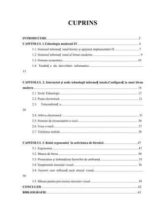 CUPRINS
INTRODUCERE....................................................................................................................5
CAPITOLUL 1.Tehnologia modernă IT............................................................................. 6
1.1. Sistemul informaț ional birotic şi sprijinul implementării IT...............................7
1.2. Sistemul informaț ional al firmei moderne............................................................ 9
1.3. Sisteme economice...............................................................................................10
1.4. Tendinț e ale dezvoltării informatice....................................................................
13
CAPITOLUL 2. Internetul şi noile tehnologii informaț ionale.Configuraț ia unui birou
modern................................................................................................................................... 16
2.1. Noile Tehnologii.................................................................................................. 17
2.2. Poşta electronică .................................................................................................. 21
2.3. Teleconferinț a.......................................................................................................
28
2.4. Arhiva electronică ................................................................................................ 31
2.5. Sisteme de recunoaştere a vocii........................................................................... 34
2.6. Voce e-mail.......................................................................................................... 37
2.7. Telefonia mobilă.................................................................................................. 38
CAPITOLUL 3. Rolul ergonomiei în activitatea de birotică...........................................47
3.1. Ergonomia............................................................................................................ 47
3.2. Munca de birou.................................................................................................... 50
3.3. Proiectarea şi îmbunăţirea factorilor de ambianţă................................................ 55
3.4. Simptomele stresului vizual................................................................................. 56
3.4. Factorii care influienț ează stresul vizual..............................................................
58
3.5. Măsuri pentru prevenirea stresului vizual............................................................ 59
CONCLUZII..........................................................................................................................62
BIBLIOGRAFIE...................................................................................................................63
 