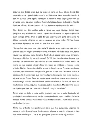segurou pelo braço antes que eu caísse de cara no chão. Olhou dentro dos
meus olhos me hipnotizando, e sorriu ao finalmente tocar na minha cicatriz. A
dor foi surreal. Uma agonia começou a percorrer meu corpo junto com os
arrepios, todos os gritos e soluços foram abafados pela dor, tudo estava ficando
branco e trêmulo. Eu com certeza não iria aguentar aquilo por muito tempo.
Mas decidi me desvencilhar dela, e talvez por pura idiotice, decidi fazer
perguntas enquanto tentava pensar. “Quem é você? O que faz aqui? O que você
quer comigo, afinal? Qual a razão de tudo isso?” fiz um gesto abrangente na
última pergunta, olhando os carros parados ao meu redor. Minhas forças
estavam se esgotando, eu precisava distraí-la. Mas como?
“Até no fim você tenta usar diplomacia? É idêntica a sua mãe, mas você tem o
jeito do seu pai. Hoje é primeiro de julho, meu bem. Há exatos doze anos, tentei
roubar seu coração, numa tentativa frustrada de acabar com a sua linhagem.
Não sabe a história do seu sobrenome? Os Windsor, família nobre, inglesa, que
cometeu um terrível erro. Seu tataravô era um homem muito turrão, à beira da
morte de sua esposa, desacreditou em todos os médicos, e buscou outra
solução. No fim das contas, decidiu apelar às Caçadoras de Corações, mulheres
como eu, que trocam um coração ruim, por um puro e bom. Trocamos o de sua
esposa pelo de uma moça, que morreu alguns dias depois, mas como eu disse,
ele era turrão. Tentou fugir, se mudou para a América, mas o encontramos, e
como castigo por sua desonestidade, viemos roubando o coração de todas as
mulheres da família. Algumas mais cedo, outras mais tarde. Mas adivinhe, cansei
de esperar por você, de correr atrás de você, chegou a sua hora”.
Tentei absorver tudo o mais rápido possível, mas com o peito latejando, só
podia ouvir meus batimentos cardíacos ressoando nos meus ouvidos. Ela havia
matado minha família? Minha mãe? Havia me tornado órfã? Num clarão branco,
me lembrei de tudo.
Minha mãe gritando, meu pai tentando salvá-la, a faca que passou raspando no
pequeno peito de uma Laura de cinco anos, a bruxa se virando, e tirando o vivo
dos olhos do meu pai. O fim. E eu, que agora, precisava fazer alguma coisa.
 