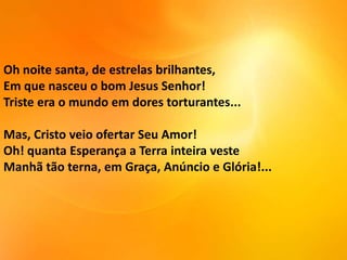 Oh noite santa, de estrelas brilhantes,
Em que nasceu o bom Jesus Senhor!
Triste era o mundo em dores torturantes...

Mas, Cristo veio ofertar Seu Amor!
Oh! quanta Esperança a Terra inteira veste
Manhã tão terna, em Graça, Anúncio e Glória!...

 