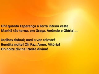 Oh! quanta Esperança a Terra inteira veste
Manhã tão terna, em Graça, Anúncio e Glória!...

Joelhos dobrai; ouvi a voz celeste!
Bendita noite! Oh Paz, Amor, Vitória!
Oh noite divina! Noite divina!

 