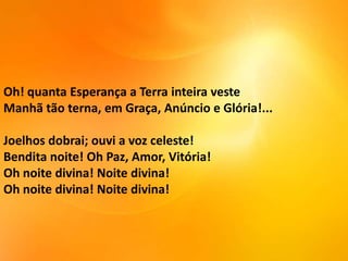 Oh! quanta Esperança a Terra inteira veste
Manhã tão terna, em Graça, Anúncio e Glória!...

Joelhos dobrai; ouvi a voz celeste!
Bendita noite! Oh Paz, Amor, Vitória!
Oh noite divina! Noite divina!
Oh noite divina! Noite divina!

 