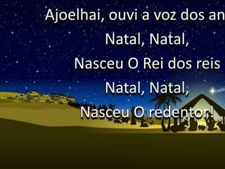 Ajoelhai, ouvi a voz dos an
Natal, Natal,
Nasceu O Rei dos reis
Natal, Natal,
Nasceu O redentor!
 
