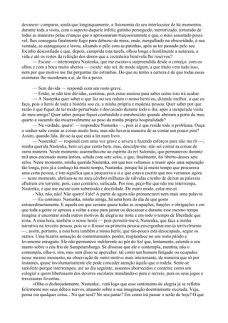 devaneio: comparar, ainda que longinquamente, a fisionomia do seu interlocutor de há momentos
durante toda a visita, com o aspecto daquele infeliz gatinho perseguido, aterrorizado, torturado de
todas as maneiras pelas crianças que o aprisionaram traiçoeiramente e que, o mais assustado possí­
vel, lhes conseguiu finalmente fugir para debaixo da mesa, onde, mergulhado na obscuridade, à sua
vontade, se espreguiçou e lavou, alisando o pêlo com as patinhas, após as ter passado pelo seu
focinho desconfiado e que, depois, cumprida esta tarefa, olhou longa e hostilmente a natureza, a
vida e até os restos da refeição dos donos que a cozinheira benévola lhe reservou?
       — Escute — interrompeu Nastenka, que me escutava surpreendida desde o começo. com os
olhos e com a boca muito abertos — escute: não sei, de modo algum, a que título vem tudo isso,
nem por que motivo me faz perguntas tão estranhas. Do que eu tenho a certeza é de que todas essas
aventuras lhe sucederam a si, de fio a pavio.

       — Sem dúvida — respondi com um rosto grave.
       — Então, se não tem dúvidas, continue, pois estou ansiosa para saber como isso irá acabar.
       — A Nastenka quer saber o que faz no seu reduto o nosso herói ou, dizendo melhor, o que eu
faço, pois o herói de toda a história sou eu, a minha própria e modesta pessoa. Quer saber por que
razão é que fiquei de tal modo perturbado e desvairado durante todo o dia, após a inesperada visita
do meu amigo? Quer saber porque fiquei confundido e enrubescido quando abriram a porta do meu
quarto e sucumbi tão miseravelmente ao peso da minha própria hospitalidade?
       — Na verdade, quero! — respondeu Nastenka —, pois aí é que reside todo o problema. Ouça:
o senhor sabe contar as coisas muito bem, mas não haveria maneira de as contar um pouco pior?
Assim, quando fala, dir-se-ia que está a ler num livro.
       — Nastenka! — respondi com uma voz grave e severa e fazendo esforços para não me rir —,
minha querida Nastenka, bem sei que conto bem, mas, desculpe-me, não sei contar as coisas de
outra maneira. Neste momento assemelho-me ao espírito do rei Salomão, que permaneceu durante
mil anos encenado numa ânfora, selada com sete selos, e que; finalmente, foi liberto desses sete
selos. Neste momento, minha querida Nastenka, em que nos voltamos a reunir após uma separação
tão longa, pois já a conheço há muito tempo, Nastenka. porque há já muito tempo que procurava
uma certa pessoa, e isto significa que a procurava a si e que estava escrito que nos veríamos agora
— neste momento, abriram-se no meu cérebro milhares de válvulas e tenho de deixar as palavras
afluírem em torrente, pois, caso contrário, sufocada. Por isso, peço-lhe que não me interrompa,
Nastenka, e que me escute com submissão e docilidade. De outro modo, calar-me-ei.
       - Não, não, não! Não quero! Fale! A partir de agora não pronunciarei nem mais uma palavra.
       — Eu continuo. Nastenka, minha amiga, há uma hora do dia de que gosto
extraordinariamente. E aquela em que cessam quase todas as ocupações, funções e obrigações e em
que toda a gente se apressa a voltar a casa para jantar ou descansar e durante esse mesmo tempo
imagina ir encontrar ainda outros motivos de alegria na noite e em todo o tempo de liberdade que
resta. A essa hora, também o nosso herói — pois permitir-me-á, Nastenka, que faça a minha
narrativa na terceira pessoa, pois se o fizesse na primeira pessoa envergonhar-me-ia terrivelmente
—, assim, portanto, a essa hora também a nosso herói, que tão-pouco está desocupado, segue os
outros. Uma bizarra sensação de contentamento, porém, resplandece no seu rosto pálido e
levemente enrugado. Ele não permanece indiferente ao pôr do Sol que, lentamente, estende o seu
manto sobre o céu frio de Sampetersburgo. Se dissesse que ele o contempla, mentira; não o
contempla, olha-o, sim, mas sem disso se aperceber. tal como um homem fatigado ou ocupados
nesse mesmo momento, na observação de outro motivo mais interessante, de maneira que só por
instantes, quase involuntariamente ele pode conceder atenção àquilo que o rodela. Sente-se
satisfeito porque interrompeu. até ao dia seguinte, assuntos aborrecidos e contente como um
colegial a quem libertassem dos deveres escolares mandando-o para o recreio, para os seus jogos e
travessuras favoritas.
       «Olhe-o disfarçadamente. Nastenka:, verá logo que esse sentimento de alegria já se refletiu
felizmente nos seus débeis nervos, atuando sobre a sua imaginação doentiamente excitada. Veja,
pensa em qualquer coisa... No que será? No seu jantar? Em como irá passar o serão de hoje? O que
 