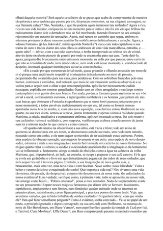 olhará daquela maneira? Será aquele cavalheiro de ar grave, que acaba de cumprimentar de maneira
tão pitoresca uma senhora que passou por ele, há poucos momentos, na sua elegante carruagem, na
sua flamante caleça? Não, Nastenka, o que lhe poderia agora interessar tais ninhadas? Agora é rico,
rico na sua vida interior, enriqueceu de um momento para o outro e não foi em vão que brilhou tão
radiosamente diante dele o derradeiro raio do Sol moribundo, fazendo florescer no seu coração
rejuvenescido um enxame de sensações. Agora, mal repara no caminho que segue, embora os
mínimos pormenores desse mesmo caminho lhe mobilizassem habitualmente a atenção. Agora, a
«deusa Fantasia» (já leu Jukovski7, minha querida Nastenka?) teceu com mão caprichosa a sua
trama de ouro e traçou diante dos seus olhos os arabescos de uma vida maravilhosa, estranha, e —
quem sabe? — talvez, com a sua mão caprichosa, o tenha transportado ao sétimo céu de cristal,
através deste excelente passeio de granito por onde se encaminha para sua casa. Tente detê-lo,
agora, pergunte-lhe bruscamente onde está neste momento, os ardis por que passou; estou certo de
que não se recordará de nada, nem donde esteve, nem onde está nesse momento, e, enrubescendo de
despeito, inventará qualquer mentira para salvar as conveniências.
       «Eis a razão por que estremeceu de tal modo, quase gritando e olhando assustado em tomo de
si só porque uma anciã muito respeitável o interpelou delicadamente no meio do passeio,
perguntando-lhe o caminho para sua casa, pois perdera-se. Com os sobrolhos franzidos pelo mau
humor, continuou a caminhar, mal notando que mais de um transeunte sorriu ao observá-lo e se
voltou para o seguir com o olhar e que uma rapariguinha, após lhe ter receosamente cedido
passagem, explodiu em sonoras gargalhadas fitando com os olhos arregalados o seu largo sorriso
contemplativo e os gestos dos seus braços. Foi ainda, porém, a Fantasia quem arrebatou no seu vôo
jovial a anciã, os transeuntes curiosos, a rapariguinha zombeteira e os homens 4que jantam ali, nas
suas barcas que obstruem a Fontanka (suponhamos que o nosso herói passava justamente por aí
nesse momento); a todos envolveu maliciosamente no seu véu, tal como se fossem moscas
apanhadas numa teia de aranha, e, com esta nova aquisição, o excêntrico entrou finalmente no seu
quarto, na sua toca dileta, sentou-se à mesa, jantou lentamente e apenas voltou à realidade quando
Matriona, a criada, meditativa e eternamente enferma, após ter levantado a mesa, lhe veio trazer o
seu cachimbo; voltou à realidade e, com surpresa, verificou que acabara completamente de jantar
sem ter a mínima noção do que comera e como comera.
       «O quarto está imerso na obscuridade a sua alma, está vazia e triste; todo um reino de
quimeras se desmoronou em seu redor, se desmoronou sem deixar rasto, sem ruído nem tumulto,
passando como um sonho, e ele nem sequer se recordou de ter acalentado essas quimeras. Porém,
uma espécie de obscura sensação, que magoou levemente o seu peito. uma espécie de novo desejo
seduz, estimula e irrita a sua imaginação e suscita furtivamente um exército de novos fantasmas. No
exíguo quarto reina o silêncio; a solidão é a ociosidade acariciam-lhe a imaginação e ela lentamente
vai-se inflamando e. lentamente, atinge o estado de ebulição, como a água na cafeteira da velha
Matriona, que. imperturbável, ao lado, na cozinha, se ocupa a preparar o seu café caseiro. Ei-la que
se evola em girândolas e o livro em que distraidamente pegara cai das mãos do meu sonhador, que
nem sequer leu até à terceira página. Excitada, a sua imaginação de novo ganha asas, e,
bruscamente, mais uma vez, uma nova vida o vem fascinar. Novo sonho: nova felicidade’ Volta a
beber o veneno delicioso e requintado do sonho! Que importa a vida real? Nós vivemos uma vida
tão ociosa, tão parada, tão desprezível, estamos tão descontentes da nossa sorte, tão enfastiados da
nossa existência! E, na verdade, verifique como, á primeira vista, tudo se apresenta, na nossa vida,
tão amargo como hostil... ‘Pobres criaturas!’. pensa o meu sonhador. Nada de surpreendente existe
no seu pensamento! Repare nesses mágicos fantasmas que diante dele se formam: fascinantes,
caprichosos, amplamente e sem limites, num fantástico quadro animado onde se encontra no
primeiro plano, naturalmente, corno figura principal, a preciosa pessoa do nosso herói. Veja: que
aventuras variadas, que infinito turbilhão de sonhos exaltados! Perguntará talvez: com que sonha
ele? Para quê fazer semelhante pergunta? Como é evidente, sonha com tudo... Vê-se no papel de um
poeta, a princípio ignorado e depois consagrado; na sua amizade com Hoffmann, na matança da
noite de São Bartolomeu, em Diane Vernon8, num papel heróico quando da tomada de Cazã por Ivã,
o Terrível, Clara Movbray9. Effle Deans10, em Huss comparecendo perante os prelados reunidos em
 