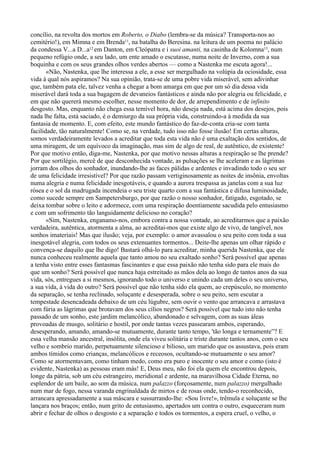 concílio, na revolta dos mortos em Roberto, o Diabo (lembra-se da música? Transporta-nos ao
cemitério!), em Mimna e em Brenda11, na batalha do Beresina. na leitura de um poema no palácio
da condessa V...a D...a12 em Danton, em Cleópatra e i suoi amanti, na casinha de Kolomna13, num
pequeno refúgio onde, a seu lado, um ente amado o escutasse, numa noite de Inverno, com a sua
boquinha e com os seus grandes olhos verdes abertos — como a Nastenka me escuta agora!...
       «Não, Nastenka, que lhe interessa a ele, a esse ser mergulhado na volúpia da ociosidade, essa
vida à qual nós aspiramos? Na sua opinião, trata-se de uma pobre vida miserável, sem adivinhar
que, também pata ele, talvez venha a chegar a bom amarga em que por um só dia dessa vida
miserável dará toda a sua bagagem de devaneios fantásticos e ainda não por alegria ou felicidade, e
em que não quererá mesmo escolher, nesse momento de dor, de arrependimento e de infinito
desgosto. Mas, enquanto não chega essa temível hora, não deseja nada, está acima dos desejos, pois
nada lhe falta, está saciado, é o demiurgo da sua própria vida, construindo-a à medida da sua
fantasia de momento. E, com efeito, este mundo fantástico do faz-de-conta cria-se com tanta
facilidade, tão naturalmente! Como se, na verdade, tudo isso não fosse ilusão! Em certas alturas,
somos verdadeiramente levados a acreditar que toda esta vida não é uma exaltação dos sentidos, de
uma miragem, de um equívoco da imaginação, mas sim de algo de real, de autêntico, de existente!
Por que motivo então, diga-me, Nastenka, por que motivo nessas alturas a respiração se lhe prende?
Por que sortilégio, mercê de que desconhecida vontade, as pulsações se lhe aceleram e as lágrimas
jorram dos olhos do sonhador, inundando-lhe as faces pálidas e ardentes e invadindo todo o seu ser
de uma felicidade irresistível? Por que razão passam vertiginosamente as noites de insônia, envoltas
numa alegria e numa felicidade inesgotáveis, e quando a aurora trespassa as janelas com a sua luz
rósea e o sol da madrugada incendeia o seu triste quarto com a sua fantástica e difusa luminosidade,
como sucede sempre em Sampetersburgo, por que razão o nosso sonhador, fatigado, esgotado, se
deixa tombar sobre o leito e adormece, com uma respiração doentiamente sacudida pelo entusiasmo
e com um sofrimento tão languidamente delicioso no coração?
       «Sim, Nastenka, enganamo-nos, embora contra a nossa vontade, ao acreditarmos que a paixão
verdadeira, autêntica, atormenta a alma, ao acreditai-mos que existe algo de vivo, de tangível, nos
sonhos imateriais! Mas que ilusão; veja, por exemplo: o amor avassalou o seu peito com toda a sua
inesgotável alegria, com todos os seus extenuantes tormentos... Deite-lhe apenas um olhar rápido e
convença-se daquilo que lhe digo! Bastará olhá-lo para acreditar, minha querida Nastenka, que ele
nunca conheceu realmente aquela que tanto amou no seu exaltado sonho? Será possível que apenas
a tenha visto entre esses fantasmas fascinantes e que essa paixão não tenha sido para ele mais do
que um sonho? Será possível que nunca haja estreitado as mãos dela ao longo de tantos anos da sua
vida, sós, entregues a si mesmos, ignorando todo o universo e unindo cada um deles o seu universo,
a sua vida, à vida do outro? Será possível que não tenha sido ela quem, ao crepúsculo, no momento
da separação, se tenha reclinado, soluçante e desesperada, sobre o seu peito, sem escutar a
tempestade desencadeada debaixo de um céu lúgubre, sem ouvir o vento que arrancava e arrastava
com fúria as lágrimas que brotavam dos seus cílios negros? Será possível que tudo isto não tenha
passado de um sonho, este jardim melancólico, abandonado e selvagem, com as suas áleas
provoadas de musgo, solitário e hostil, por onde tantas vezes passearam ambos, esperando,
desesperando, amando, amando-se mutuamente, durante tanto tempo, 'tão longa e ternamente”? E
essa velha mansão ancestral, insólita, onde ela viveu solitária e triste durante tantos anos, com o seu
velho e sombrio marido, perpetuamente silencioso e bilioso, um marido que os assustava, pois eram
ambos tímidos como crianças, melancólicos e receosos, ocultando-se mutuamente o seu amor?
Como se atormentavam, como tinham medo, como era puro e inocente o seu amor e como (isto é
evidente, Nastenka) as pessoas eram más! E, Deus meu, não foi ela quem ele encontrou depois,
longe da pátria, sob um céu estrangeiro, meridional e ardente, na maravilhosa Cidade Eterna, no
esplendor de um baile, ao som da música, num palazzo (forçosamente, num palazzo) mergulhado
num mar de fogo, nessa varanda engrinaldada de mirtos e de rosas onde, tendo-o reconhecido,
arrancara apressadamente a sua máscara e sussurrando-lhe: «Sou livre!», trêmula e soluçante se lhe
lançara nos braços; então, num grito de entusiasmo, apertados um contra o outro, esqueceram num
abrir e fechar de olhos o desgosto e a separação e todos os tormentos, a espera cruel, o velho, o
 