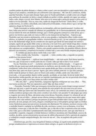 sombrio jardim da pátria distante e o banco sobre o qual, com um derradeiro e apaixonado beijo, ela
fugira ao seu amplexo, aturdida por um sofrimento sem esperança... Oh. tem de o confessar, minha
querida Nastenka, foi caso para desejar fugir, para ter ficado perturbado e corado como um colegial
que acabasse de esconder no bolso a maçã roubada no jardim vizinho, quando um rapaz seu amigo,
sadio e alto, alegre e jovial, bem falante, abre sem se ter anunciado a porta do quarto e grita como se
nada se tivesse passado: ‘Sou eu, meu caro, acabo de chegar de Pavlovsk!’ Santo Deus, o velho
conde morreu, eis enfim a felicidade, uma indescritível felicidade, e nesta altura é que o tal tipo lhe
apeteceu chegar de Pavlovsk14»
       Tendo terminado as minhas patéticas exclamações, calei-me (pateticamente). Lembro-me
bem, tinha uma terrível vontade de rebentar em gargalhadas, de rir desmesuradamente, pois sentia
crescer dentro de mim um diabinho inimigo, que a minha garganta começava a estar presa, que o
queixo me tremia e que cada vez mais os olhos se me marejavam de lágrimas... Esperava que
Nastenka, que me escutava atentamente, com os seus grandes e inteligentes olhos verdes muito
abertos, ia explodir em gargalhadas infantis, irresistivelmente jovial, e já me começava a arrepender
de ter ido demasiado longe, de ter contado em vão aquilo que desde há tanto tempo me enchia o
coração, aquilo de que podia falar como se estivesse a ler num livro, pois? desde longa data a minha
sentença sobre mim mesmo estava decidida (e eu não me impedira de a ler, ainda que, confesso-o
não esperasse ser compreendido)... Porém, com grande surpresa minha, ela guardou silêncio, deixou
decorrer um momento, comprimiu levemente a minha mão e com uma tímida simpatia perguntou:
       — É verdade que passou desse modo toda a sua vida?
       — Toda a minha vida, Nastenka — respondi —, toda a minha vida, e, segundo me parece,
acabá-la-ei da mesma forma!
       — Não, é impossível — replicou com tranqüilidade—. não será assim. Será dessa maneira,
isso sim, que irá decorrer a minha junto da avó. Escute: sabe que não se deve viver assim?
       Eu sei, Nastenka, eu sei! — exclamei, sem poder conter a minha emoção. — E agora sei
melhor do que nunca que perdi gratuitamente os melhores anos da minha vida! Agora sei-o, e,
cruelmente, tenho disso uma consciência mais aguda desde que Deus a enviou junto de mim, a si,
meu bom anjo, para mó dizer e provar. Agora, que estou sentado junto de si e que falo consigo,
tenho medo de pensar no futuro, pois no futuro será ainda a solidão, ainda esta vida inútil e
reservada.., e no que poderei depois sonhar quando, acordado, ao seu lado, fui de tal modo feliz?
Seja bendita, minha querida, por não me ter repelido imediatamente, por me ter permitido dizer hoje
que. pelo menos, pude viver duas noites em toda a minha vida!
       — Oh, não, não! — gritou Nastenka, e pequenas lágrimas refulgiram nos seus olhos. — Não,
isso nunca acontecerá. Não nos separemos assim! Que são duas noites?
       - Nastenka, Nastenka! Sabe que conseguiu reconciliar-me por muito tempo comigo mesmo?
Sabe que não terei, a partir de agora, uma opinião de mim próprio tão má como tive em certos
momentos? Sabe que doravante não lamentarei mais, talvez, ter cometido um crime e um pecado na
minha existência (porque uma vida como a minha é um crime e um pecado)? E não julgue que estou
a exagerar; por amor de Deus, não pense uma coisa dessas, Nastenka, porque vivi alturas de um tal
desespero, de um tal tédio...; porque nessas alturas começa a afigurar-se-me que nunca serei capaz
de iniciar uma vida autêntica, porque me pareceu já que tinha perdido todo o tacto, toda a noção do
presente, do real; porque, em suma, cheguei a amaldiçoar-me a mim próprio; porque após as minhas
noites fantásticas passei por pavorosos momentos de abatimento! No entanto, ouvimos à nossa volta
a multidão bramir e rodopiar no turbilhão da vida, ouvimos e vemos viver os homens, viver bem
acordados, vemos que a vida não lhes é interdita, que a vida não se lhes evaporará como um sonho,
uma visão, que a vida deles é perpetuamente renovada, eternamente jovem, sem que uma hora se
assemelhe à seguinte, enquanto a tímida fantasia é sombria e monótona até à banalidade, escrava da
sombra, da idéia, escrava da primeira nuvem que de súbito obscurecerá o Sol e oprimirá de angústia
o verdadeiro coração sampetersburgês, tão cioso do seu sol... Ora, na angústia não pode existir
fantasia!
       «Sentimos que, por fim, essa inesgotável fantasia se fatiga, se esgota numa perpétua tensão,
porque amadurecemos e superamos os nossos ideais antigos, os quais se desfazem em pó e se
 
