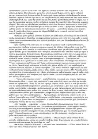 desmoronam, e, se não existe outra vida, é preciso construí-la mesmo com essas minas. E, no
entanto, é algo de diferente aquilo que a alma solicita e quer! E, pois, em vão que o sonhador
procura entre as cinzas dos seus velhos devaneios pelo menos qualquer cintilação para lhe soprar
em cima e aquecer com um fogo novo o seu coração arrefecido e nele ressuscitar tudo o que outrora
era tão agradável, tudo à que lhe sensibilizava a alma, tudo o que lhe fazia palpitar o sangue, tudo o
que lhe inundava de lágrimas os olhos e iludia de maneira tão magnífica! Sabe, Nastenka, ao que eu
cheguei? Sabe que me vejo obrigado a celebrar o aniversário dos meus sentimentos, o aniversário
daquilo que dantes me era tão caro e que, na realidade nunca existiu — porque esse aniversário se
celebra sempre em memória dos mesmos tolos devaneios — e, em última análise, esses próprios
tolos devaneios não existem, porque não há possibilidade de os extrair da vida: até os sonhos
nascem da vida, não é verdade?
       «Sabe que gosto agora de lembrar e de visitar, em certas datas, locais onde um dia fui feliz à
minha maneira; gosto de edificar o meu presente de harmonia com o irreversível passado, e, muitas
vezes, vagueio como uma sombra, sem objetivo, sombrio e triste, por sítios afastados e pelas ruas de
Sampetersburgo?
       «Que recordações! Lembro-me, por exemplo, de que neste local, há justamente um ano,
precisamente a esta hora, neste mesmo passeio, vagueei tão solitário e tão sombrio como hoje! E
repare que nessa altura também os pensamentos eram tristes; ainda que não fosse mais feliz, sentia,
apesar de tudo, que a vida era mais fácil e tranqüila, não existindo nela esta idéia negra que agora a
mim se apegou; nada desses problemas de consciência, sombrios e severos remorsos, que nem de
dia nem de noite me deixam descansado. E uma pessoa interroga-se: mas então onde estão os teus
sonhos? E sacode a cabeça, dizendo: como os anos passam depressa!... E novamente nos
interrogamos: mas o que fizeste tu dos teus anos? Onde foste enterrar o teu tempo mais precioso?
Viveste verdadeiramente? Sim ou não? Repara, dizemos para nós mesmos, repara como o mundo
arrefeceu. Passarão ainda mais anos e, após eles, virá a triste solidão, virá com a sua bengala a
vacilante velhice e, após eles, o tédio e o desespero. O teu mundo fantástico empalidecerá; os teus
sonhos morrerão, fenecerão, cairão como as folhas mortas caem das árvores... Oh, Nastenka, como
será triste ficar só, completamente só, e não ter absolutamente nada a lamentar, nada de nada..., pois
tudo o que se perdeu, tudo isso junto, não significa nada, é um zero estúpido e perfeito, tudo não
terá passado de um sonho!
       — Vamos, não me comova mais! — pediu Nastenka, enxugando uma pequena lágrima que
lhe rolara dos olhos. — Agora tudo isso acabou! Agora somos dois. Agora, suceda o que suceder,
nunca nos separaremos. Escute. Eu sou uma rapariga simples, estudei pouco, se bem que a minha
avó me tenha contratado um professor; apesar disso, eu compreendo-o, pois tudo o que acaba de me
contar eu própria já o vivi quando a avó me pregou à sua saia. Certamente que não teria sido capaz
de o narrar tão bem como o senhor, pois, como já lhe disse, os meus estudos não foram grandes —
acrescentou timidamente, pois experimentava sempre um certo respeito em relação ao meu tom
patético e ao meu estilo grandiloqüente. — Agora conheço-o perfeitamente, conheço-o dos pés à
cabeça. E quer saber uma coisa? Vou lhe contar a minha história e vou-a contar a mim própria, sem
nada ocultar, e, depois disso, em compensação, o senhor dar-me-á um conselho, pois é um homem
inteligente. Promete dar-me esse conselho?
       - Ah, Nastenka — respondi eu —, nunca fui conselheiro de quem quer que fosse, e muito
menos um conselheiro inteligente, mas vejo agora que, se continuarmos a conviver desta maneira,
isso será já em si inteligente e, portanto, cada um de nós proporcionará ao outro uma grande
quantidade de conselhos inteligentes! Então, minha gentil Nastenka, qual é o conselho que me irá
pedir? Diga-mo francamente. Agora estou tão alegre, tão feliz, audacioso e inteligente, que as
palavras me ocorrerão sem esforço.
       - Não, não! — interrompeu Nastenka, rindo-se. — Do que preciso não é somente de um
conselho inteligente, mas sim de um conselho vindo do fundo do coração, de um conselho fraterno,
como se me tivesse amado durante toda a sua vida!
       - De acordo, Nastenka, de acordo! — exclamei num arrebatamento. — E se a amasse desde há
vinte anos não a poderia amar mais nem melhor.
 