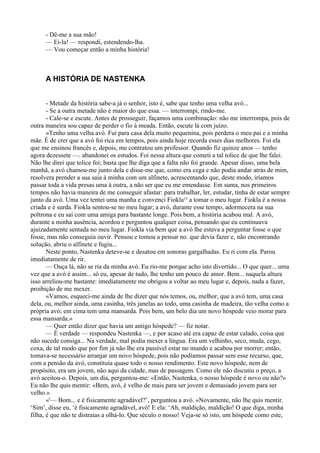 - Dê-me a sua mão!
     — Ei-la! — respondi, estendendo-lha.
     — Vou começar então a minha história!



     A HISTÓRIA DE NASTENKA


       - Metade da história sabe-a já o senhor, isto é, sabe que tenho uma velha avó...
       - Se a outra metade não é maior do que essa. — interrompi, rindo-me.
       - Cale-se e escute. Antes de prosseguir, façamos uma combinação: não me interrompa, pois de
outra maneira sou capaz de perder o fio à meada. Então, escute lá com juízo.
       «Tenho uma velha avó. Fui para casa dela muito pequenina, pois perdera o meu pai e a minha
mãe. É de crer que a avó foi rica em tempos, pois ainda hoje recorda esses dias melhores. Foi ela
que me ensinou francês e, depois, me contratou um professor. Quando fiz quinze anos — tenho
agora dezessete —. abandonei os estudos. Foi nessa altura que cometi a tal tolice de que lhe falei.
Não lhe direi que tolice foi; basta que lhe diga que a falta não foi grande. Apesar disso, uma bela
manhã, a avó chamou-me junto dela e disse-me que, como era cega e não podia andar atrás de mim,
resolvera prender a sua saia à minha com um alfinete, acrescentando que, deste modo, iríamos
passar toda a vida presas uma à outra, a não ser que eu me emendasse. Em suma, nos primeiros
tempos não havia maneira de me conseguir afastar: para trabalhar, ler, estudar, tinha de estar sempre
junto da avó. Uma vez tentei uma manha e convenci Fiokla15 a tomar o meu lugar. Fiokla é a nossa
criada e é surda. Fiokla sentou-se no meu lugar; a avó, durante esse tempo, adormecera na sua
poltrona e eu saí com uma amiga para bastante longe. Pois bem, a história acabou mal. A avó,
durante a minha ausência, acordou e perguntou qualquer coisa, pensando que eu continuava
ajuizadamente sentada no meu lugar. Fiokla via bem que a avó lhe estava a perguntar fosse o que
fosse, mas não conseguia ouvir. Pensou e tomou a pensar no. que devia fazer e, não encontrando
solução, abriu o alfinete e fugiu...
       Neste ponto, Nastenka deteve-se e desatou em sonoras gargalhadas. Eu ri com ela. Parou
imediatamente de rir.
       — Ouça lá, não se ria da minha avó. Eu rio-me porque acho isto divertido... O que quer... uma
vez que a avó é assim... só eu, apesar de tudo, lhe tenho um pouco de amor. Bem... naquela altura
isso arreliou-me bastante: imediatamente me obrigou a voltar ao meu lugar e, depois, nada a fazer,
proibição de me mexer.
       «Vamos, esqueci-me ainda de lhe dizer que nós temos, ou, melhor, que a avó tem, uma casa
dela, ou, melhor ainda, uma casinha, três janelas ao todo, uma casinha de madeira, tão velha como a
própria avó; em cima tem uma mansarda. Pois bem, um belo dia um novo hóspede veio morar para
essa mansarda.»
       — Quer então dizer que havia um antigo hóspede? — fiz notar.
       — É verdade — respondeu Nastenka —, e por acaso até era capaz de estar calado, coisa que
não sucede consiga... Na verdade, mal podia mexer a língua. Era um velhinho, seco, muda, cego,
coxa, de tal modo que por fim já não lhe era passível estar no mundo e acabou por morrer; então,
tomava-se necessário arranjar um novo hóspede, pois não podíamos passar sem esse recurso, que,
com a pensão da avó, constituía quase todo o nosso rendimento. Este novo hóspede, nem de
propósito, era um jovem, não aqui da cidade, mas de passagem. Como ele não discutiu o preço, a
avó aceitou-o. Depois, um dia, perguntou-me: «Então, Nastenka, o nosso hóspede é novo ou não?»
Eu não lhe quis mentir: «Bem, avó, é velho de mais para ser jovem e demasiado jovem para ser
velho.»
       «'— Bom... e é fisicamente agradável?’, perguntou a avó. «Novamente, não lhe quis mentir.
‘Sim’, disse eu, ‘é fisicamente agradável, avó! E ela: ‘Ah, maldição, maldição! O que diga, minha
filha, é que não te distraias a olhá-lo. Que século o nosso! Veja-se só isto, um hóspede como este,
 