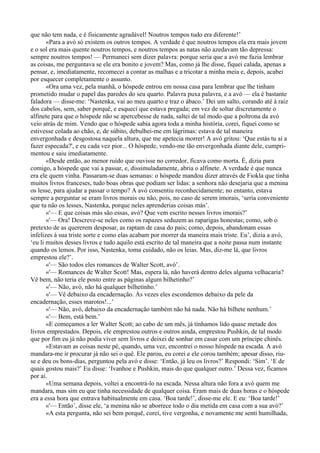 que não tem nada, e é fisicamente agradável! Noutros tempos tudo era diferente!’
       «Para a avó só existem os outros tempos. A verdade é que noutros tempos ela era mais jovem
e o sol era mais quente noutros tempos, e noutros tempos as natas não azedavam tão depressa:
sempre noutros tempos! — Permaneci sem dizer palavra: porque seria que a avó me fazia lembrar
as coisas, me perguntava se ele era bonito e jovem? Mas, como já lhe disse, fiquei calada, apenas a
pensar, e, imediatamente, recomecei a contar as malhas e a tricotar a minha meia e, depois, acabei
por esquecer completamente o assunto.
       «Ora uma vez, pela manhã, o hóspede entrou em nossa casa para lembrar que lhe tinham
prometido mudar o papel das paredes do seu quarto. Palavra puxa palavra, e a avó — ela é bastante
faladora — disse-me: ‘Nastenka, vai ao meu quarto e traz o ábaco.’ Dei um salto, corando até à raiz
dos cabelos, sem, saber porquê, e esqueci que estava pregada; em vez de soltar discretamente o
alfinete para que o hóspede não se apercebesse de nada, saltei de tal modo que a poltrona da avó
veio atrás de mim. Vendo que o hóspede sabia agora toda a minha história, corei, fiquei como se
estivesse colada ao chão, e, de súbito, debulhei-me em lágrimas: estava de tal maneira
envergonhada e desgostosa naquela altura, que me apetecia morrer! A avó gritou: ‘Que estás tu aí a
fazer especada?', e eu cada vez pior... O hóspede, vendo-me tão envergonhada diante dele, cumpri­
mentou e saiu imediatamente.
       «Desde então, ao menor ruído que ouvisse no corredor, ficava como morta. É, dizia para
comigo, a hóspede que vai a passar, e, dissimuladamente, abria o alfinete. A verdade é que nunca
era ele quem vinha. Passaram-se duas semanas: o hóspede mandou dizer através de Fiokla que tinha
muitos livros franceses, tudo boas obras que podiam ser lidas: a senhora não desejaria que a menina
os lesse, para ajudar a passar o tempo? A avó consentiu reconhecidamente; no entanto, estava
sempre a perguntar se eram livros morais ou não, pois, no caso de serem imorais, ‘seria conveniente
que tu não os lesses, Nastenka, porque neles aprenderias coisas más’.
       «'— E que coisas más são essas, avó? Que vem escrito nesses livros imorais?’
       «'— Ora! Descreve-se neles como os rapazes seduzem as raparigas honestas; como, sob o
pretexto de as quererem desposar, as raptam de casa do pais; como, depois, abandonam essas
infelizes à sua triste sorte e como elas acabam por morrer da maneira mais triste. Eu’, dizia a avó,
‘eu li muitos desses livros e tudo aquilo está escrito de tal maneira que a noite passa num instante
quando os lemos. Por isso, Nastenka, toma cuidado, não os leias. Mas, diz-me lá, que livros
emprestou ele?’.
       «'— São todos eles romances de Walter Scott, avó’.
       «'— Romances de Walter Scott! Mas, espera lá, não haverá dentro deles alguma velhacaria?
Vê bem, não teria ele posto entre as páginas algum bilhetinho?’
       «'— Não, avó, não há qualquer bilhetinho.’
       «'— Vê debaixo da encadernação. Às vezes eles escondemos debaixo da pele da
encadernação, esses marotos!...’
       «'— Não, avó, debaixo da encadernação também não há nada. Não há bilhete nenhum.’
       «'— Bem, está bem.’
       «E começamos a ler Walter Scott; ao cabo de um mês, já tínhamos lido quase metade dos
livros emprestados. Depois, ele emprestou outros e outros ainda, emprestou Pushkin, de tal modo
que por fim eu já não podia viver sem livros e deixei de sonhar em casar com um príncipe chinês.
       «Estavam as coisas neste pé, quando, uma vez, encontrei o nosso hóspede na escada. A avó
mandara-me ir procurar já não sei o quê. Ele parou, eu corei e ele corou também; apesar disso, riu-
se e deu os bons-dias, perguntou pela avó e disse: ‘Então, já leu os livros?’ Respondi: ‘Sim’. ‘E de
quais gostou mais?’ Eu disse: ‘Ivanhoe e Pushkin, mais do que qualquer outro.’ Dessa vez, ficamos
por aí.
       «Uma semana depois, voltei a encontrá-lo na escada. Nessa altura não fora a avó quem me
mandara, mas sim eu que tinha necessidade de qualquer coisa. Eram mais de duas horas e o hóspede
era a essa hora que entrava habitualmente em casa. ‘Boa tarde!’, disse-me ele. E eu: ‘Boa tarde!’
       «'— Então’, disse ele, ‘a menina não se aborrece todo o dia metida em casa com a sua avó?’
       «A esta pergunta, não sei bem porquê, corei, tive vergonha, e novamente me senti humilhada,
 