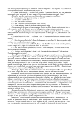sem dúvida porque as pessoas já se permitiam fazer-me perguntas a este respeito. Tive vontade de
não responder e de fugir, mas nem tive forças para tal.
       «'— Ouça’, disse-me ele, ‘a menina é boa rapariga. Desculpe se lhe digo isto, mas pode estar
cena, desejo o seu bem, mais do que a sua avó. Não tem amigas a quem possa ir visitar?’
       «Disse-lhe que não, que tivera uma, Machenka, mas que partira para Pskov.
       «'— Escute’, disse ele, ‘quer vir comigo ao teatro?’
       «'— Ao teatro? E então a avó?’
       «'— Pois bem, sem a avó saber...’
       «'— Não’, disse eu, não quero enganar a avó. Adeus!’
       «'— Então, adeus’», disse ele, e não acrescentou mais nada.
       «Somente depois do jantar veio a nossa casa. Sentou-se, falou durante muito tempo com a
avó, perguntou se ela saía algumas vezes, se tinha pessoas amigas e, inesperadamente:
       «'— A propósito, hoje comprei um camarote para a Ópera, levam O Barbeiro de Sevilha;
tinha combinado ir com uns amigos, mas depois mudaram de idéias; por isso, o bilhete ficou sem
préstimo.
       «'— O Barbeiro de Sevilha!...’, exclamou a avó. ‘É o mesmo Barbeiro que levaram noutros
tempos?’
       «'— Sim, é o mesmo Barbeiro!’, disse ele, lançando-me um olhar. Eu já compreendera tudo,
corei e o meu coração saltou de esperança!
       «'— Como não havia de me lembrar?’, disse a avó. ‘Lembro-me até muito bem. Eu própria,
noutros tempos, fiz o papel de Rosine num teatro de amadores.’
       «'— Pois bem, a senhora quer vir ouvi-lo hoje?’, disse o hóspede. ‘De outro modo, o meu
bilhete não servirá para nada’
       «'— De fato, se nós fôssemos?’, disse a avó. ‘Porque não havemos de ir? Veja, a minha
Nastenka nunca foi ao teatro.’
       «Santo Deus, que alegria! Fomo-nos imediatamente preparar e vestir e saímos. A avó, apesar
de ser cega, tinha o desejo de ouvir a música e, além disso, tem bom coração: queda principalmente
que eu me distraísse; sozinhas, nunca teríamos ido. Nem lhe direi a impressão que me causou O
Barbeiro de Sevilha. Digo-lhe só que durante todo o espetáculo o nosso hóspede me olhou de tal
modo, me falou de tal maneira, que vi logo que, nessa manhã, me quisera apenas por à prova,
quando me propôs que fosse sozinha com ele. Meu Deus, que alegria! Deitei-me tão orgulhosa, tão
alegre, o meu coração batia com tanta força, que tive um pequeno acesso de febre e durante toda a
noite revivi, no meio do delírio, O Barbeiro de Sevilha.
       «Pensei que, depois disto, ele viria a nossa casa com maior freqüência. Mas não: quase deixou
de vir. Uma vez por mês, talvez, entrava apenas para nos convidar para irmos ao teatro.
       Fomos mais duas vezes. Porém, eu não me sentia contente. Via que, pura e simplesmente, ele
tinha piedade de mim, de me ver com a avó naquele estado. Com a continuação, isso foi-me
enlouquecendo: já não era senhora de mim, lia sem ler, trabalhava sem trabalhar, às vezes ria-me e
dedicava-me a irritar a avó, outras vezes, muito simplesmente, chorava. Finalmente, emagreci e
estive quase a cair doente. A época da Ópera terminou e o nosso hóspede deixou completamente de
nos visitar; quando nos encontrávamos — sempre na escada, naturalmente —, cumprimentava sem
dizer palavra, com um ar tão grave que parecia não querer falar, e já ele estava no patamar e eu
ainda permanecia a meio da escada, vermelha como um pimentão, pois sempre que o encontrava o
sangue me afluía às faces.
       «Estou a chegar ao fim. Há justamente um ano, em Maio, o hóspede chegou à nossa casa e
disse à avó que terminara com êxito os seus assuntos aqui e que tinha de voltar, por um ano, para
Moscovo. Ao ouvir estas palavras, empalideci e caí numa cadeira, como morta. A avó nada notara e
ele, após ter dito que ia deixar o quarto, cumprimentou e saiu.
       «Que fazer? Refleti bastante, desgostei-me bastante e tomei enfim a minha decisão. Ele
partiria no dia seguinte, e decidi resolver tudo à noite, quando a avó se fosse deitar. Foi o que
aconteceu. Fiz uma trouxa de todos os meus vestidos, de toda a roupa de que necessitava, e com
essa trouxa na mão, mais morta do que viva, subi a escada até à mansarda de nosso hóspede.
 