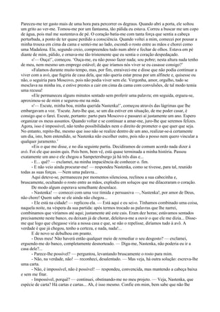 Pareceu-me ter gasto mais de uma hora para percorrer os degraus. Quando abri a porta, ele soltou
um grito ao ver-me. Tomou-me por um fantasma, tão pálida eu estava. Correu a buscar me um copo
de água, pois mal me sustentava de pé. O coração batia-me com tanta força que sentia a cabeça
perturbada, a ponto de ter quase perdido a consciência. Quando voltei a mim, comecei por pousar a
minha trouxa em cima da cama e sentei-me ao lado, escondi o rosto entre as mãos e chorei como
uma Madalena. Ele, segundo creio, compreendeu tudo num abrir e fechar de olhos. Estava em pé
diante de mim, pálido, e ornava-me tão tristemente que eu sentia o coração despedaçado.
      «'— Ouça!’, começou. ‘Ouça-me, eu não posso fazer nada; sou pobre; nesta altura nada tenho
de meu, nem mesmo um emprego estável; de que iríamos nós viver se eu casasse consigo?’
      «Falamos durante muito tempo, mas, por fim, enraiveci-me e disse que não podia continuar a
viver com a avó, que fugiria de casa dela, que não queria estar presa por um alfinete e, quisesse ou
não, o seguiria para Moscovo, pois não podia viver sem ele. Vergonha, amor, orgulho, tudo se
mesclava na minha ira, e estive prestes a cair em cima da cama com convulsões, de tal modo temia
uma recusa!
      «Ele permaneceu alguns minutos sentado sem proferir uma palavra; em seguida, ergueu-se,
aproximou-se de mim e segurou-me na mão.
      «'— Escute, minha boa, minha querida Nastenka!’, começou através das lágrimas que lhe
embargavam a voz. ‘Escute. Juro-lhe que, se um dia estiver em situação, de me poder casar, é
consigo que o farei. Escute, portanto: parto para Moscovo e passarei aí justamente um ano. Espero
organizar os meus assuntos. Quando voltar e se continuar a amar-me, juro-lhe que seremos felizes.
Agora, isso é impossível, não tenho possibilidades nem o direito de prometer o que quer que seja.
No entanto, repito-lhe, mesmo que isso não se realize dentro de um ano, realizar-se-á certamente
um dia, isto, bem entendido, se Nastenka não escolher outro, pois não a posso nem quero vincular a
qualquer juramento.’
      «Eis o que me disse, e no dia seguinte partiu. Decidíramos de comum acordo nada dizer à
avó. Foi ele que assim quis. Pois bem, bem vê, está quase terminada a minha história. Passou
exatamente um ano e ele chegou a Sampetersburgo já há três dias e...
      - E... quê? — exclamei, na minha impaciência de conhecer o. fim.
      - E não veio ainda procurar-me! — respondeu Nastenka, como se tivesse, para tal, reunido
todas as suas forças. —Nem uma palavra...
      Aqui deteve-se, permaneceu por momentos silenciosa, reclinou a sua cabecinha e,
bruscamente, ocultando o rosto entre as mãos, explodiu em soluços que me dilaceraram o coração.
      De modo algum esperava semelhante desenlace.
      - Nastenka! — comecei com uma voz tímida e persuasiva —, Nastenka!, por amor de Deus,
não chore! Quem sabe se ele ainda não chegou...
      - Ele está na cidade! — replicou ela. — Está aqui e eu sei-o. Tínhamos combinado uma coisa,
naquela noite, na véspera da sua partida: após termos trocado as palavras que lhe narrei,
combinamos que viríamos até aqui; justamente até este cais. Eram dez horas; estávamos sentados
precisamente neste banco, eu deixam já de chorar, deleitava-me a ouvir o que ele me dizia... Disse-
me que logo que chegasse viria a nossa casa e que, se não o repelisse, diríamos tudo à avô. A
verdade é que já chegou, tenho a certeza, e nada, nada!...
      E de novo se debulhou em pranto.
      - Deus meu! Não haverá então qualquer meio de remediar o seu desgosto? — exclamei,
erguendo-me do banco, completamente desnorteado. — Diga-me, Nastenka, não poderia eu ir a
casa dele?...
      - Parece-lhe possível? — perguntou, levantando bruscamente o rosto para mim.
      - Não, na verdade, não! — reconheci, desalentado. — Mas veja, há outra solução: escreva-lhe
uma carta.
      - Não, é impossível, não é possível! — respondeu, convencida, mas mantendo a cabeça baixa
e sem me fitar.
      - Impossível, porquê? — continuei, obstinando-me no meu projeto. — Veja, Nastenka, que
espécie de carta? Há cartas e cartas... Ah, é isso mesmo. Confie em mim, bem sabe que não lhe
 
