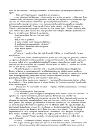 daria um mau conselho. Tudo se pode remediar! A Nastenka deu o primeiro passo, porque não,
agora...
       — Não, não! Pareceria querer vinculá-lo a um juramento...
       — Ah, minha querida Nastenka! — interrompi-a, sem ocultar um sorriso. — Não, nada disso!
Tem esse direito, uma vez que ele lhe prometeu. Aliás, por tudo aquilo que me confidenciou, vejo
que ele é um homem de bons sentimentos e que se comportou com nobreza — continuei,
entusiasmando-me progressivamente com a lógica das minhas próprias deduções e exortações. —
Sim, como se comportou ele? Disse que não Casaria senão consigo, caso decidisse casar-se; á
Nastenka, pelo contrário, deixou plena liberdade, até de o recusar agora... Nestas condições, pode
dar o primeiro passo, tem o direito de o fazer, pois tem uma vantagem sobre ele, quanto mais não
fosse por exemplo, para o desligar da sua palavra...
       - Ouça: como é que lhe escreveria essa carta?
       - O quê?
       - Sim, a cana de que falou.
       - E muito simples, escreveria assim «Senhor...»
       - É absolutamente necessário pôr: «Senhor»?
       - Sem dúvida! Na verdade, deixe-me pensar
       - Bem, bem! E depois?
       - «Senhor,
       «‘Perdoe se...’ Vendo melhor, não, nada de perdões! O fato em si justifica tudo. Escreva
simplesmente:
       «‘Escrevo-lhe. Perdoe a minha impaciência; porem, dura’ um longo ano, permaneci inebriada
de esperança. Será culpa minha se agora não consigo suportar um único dia de dúvida. Agora, que
regressou, poderá talvez ter mudado de intenções Neste caso, esta minha carta servirá para lhe
assegurar que fico ressentida e não o acusarei. Não o acusarei por não ter já t lugar no seu coração:
este era, sem dúvida, o meu destino!
       «‘O senhor é generoso. Não sorrirá nem se zangará com minhas impacientes palavras.
Lembre-se de que as escreveu uma pobre e solitária rapariga, que não tem quem a auxilie ou
aconselhe e que não sabe dominar os impulsos do seu coração. Perdoe-me, no entanto, se na minha
alma, mesmo por instante, uma dúvida se tenha insinuado. O senhor é incapaz mesmo por
pensamentos, ofender aquela que tanto vos amava e ama ainda.’
       - Sim, sim: é isso mesmo o que eu pensava! — exclamou Nastenka, com a alegria a brilhar-
lhe nos olhos. — Oh, o senhor resolveu as minhas dúvidas, foi Deus quem o enviou! Agradeço-lhe.
Como lhe estou grata!
       — Mas de quê? Por Deus me ter enviado? — respondi, olhando com entusiasmo o seu lindo e
resplandecente rosto.
       — Sim, quanto mais não fosse por isso.
       — Ah, Nastenka! Agradecemos por vezes às pessoas o que conosco vivem, não é verdade? Eu
agradeço-lhe só por a ter conhecido, da recordação que deixará em toda a minha vida.
       — Bem, chega, chega! Por ora, veja, escute-me: como lhe disse, fora combinado que, mal ele
chegasse, me assinalaria a sua chegada deixando uma carta num certo local, em casa de amigos
meus, pessoas boas e simples que nada sabem de tudo isto; ou então que, caso não tivesse maneira
de. me escrever, pois há muita coisa que não pode ser dita numa carta, viria aqui, no próprio dia,
precisamente às dez horas, pois este foi o local onde nos decidimos encontrar. Da sua chegada já
tenho conhecimento, mas decorrem já três dias e nem escreve nem aparece. Pela manhã é-me
impossível deixar a avó. Entregue o senhor mesmo a minha carta a essa boa gente de que já lhe
falei; eles fála-ão chegar até ele e, caso haja uma resposta, trar-ma-á à noite, às dez horas.
       — Mas... e a carta? Primeiro que tudo, é preciso escrevê-la: tudo isso só poderá fazer-se
depois de amanhã.
       — A carta... — respondeu Nastenka, um pouco embaraçada — a carta..., mas...
       Não chegou a acabar, pois antes disso desviou de mim a seu rostozinho, ficou vermelha como
uma rosa e, subitamente, senti na mão uma carta, visivelmente escrita há muito tempo, pronta e
 