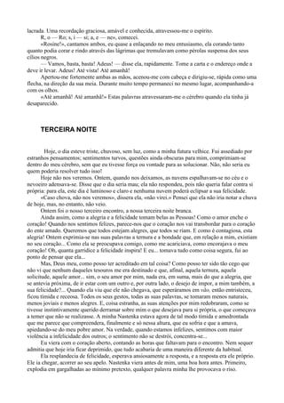 lacrada. Uma recordação graciosa, amável e conhecida, atravessou-me o espírito.
       R, o — Ro; s, i — si; a, e — ne», comecei.
       «Rosine!», cantamos ambos, eu quase a enlaçando no meu entusiasmo, ela corando tanto
quanto podia corar e rindo através das lágrimas que tremulavam como pérolas suspensa dos seus
cílios negros.
       — Vamos, basta, basta! Adeus! — disse ela, rapidamente. Tome a carta e o endereço onde a
deve ir levar. Adeus! Até vista! Até amanhã!
       Apertou-me fortemente ambas as mãos, acenou-me com cabeça e dirigiu-se, rápida como uma
flecha, na direção da sua meia. Durante muito tempo permaneci no mesmo lugar, acompanhando-a
com os olhos.
       «Até amanhã! Até amanhã!» Estas palavras atravessaram-me o cérebro quando ela tinha já
desaparecido.



      TERCEIRA NOITE


        Hoje, o dia esteve triste, chuvoso, sem luz, como a minha futura velhice. Fui assediado por
estranhos pensamentos; sentimentos turvos, questões ainda obscuras para mim, comprimiam-se
dentro do meu cérebro, sem que eu tivesse força ou vontade para as solucionar. Não, não seria eu
quem poderia resolver tudo isso!
       Hoje não nos veremos. Ontem, quando nos deixamos, as nuvens espalhavam-se no céu e o
nevoeiro adensava-se. Disse que o dia seria mau; ela não respondeu, pois não queria falar contra si
própria: para ela, este dia é luminoso e claro e nenhuma nuvem poderá eclipsar a sua felicidade.
       «Caso chova, não nos veremos», dissera ela, «não virei.» Pensei que ela não iria notar a chuva
de hoje, mas, no entanto, não veio.
       Ontem foi o nosso terceiro encontro, a nossa terceira noite branca.
       Ainda assim, como a alegria e a felicidade tomam belas as Pessoas! Como o amor enche o
coração! Quando nos sentimos felizes, parece-nos que o coração nos vai transbordar para o coração
do ente amado. Queremos que todos estejam alegres, que todos se riam. E como é contagiosa, esta
alegria! Ontem exprimia-se nas suas palavras a ternura e a bondade que, em relação a mim, existiam
no seu coração... Como ela se preocupava comigo, como me acariciava, como encorajava o meu
coração! Oh, quanta garridice a felicidade inspira! E eu... tomava tudo como coisa segura, fui ao
ponto de pensar que ela...
       Mas, Deus meu, como posso ter acreditado em tal coisa? Como posso ter sido tão cego que
não vi que nenhum daqueles tesouros me era destinado e que, afinal, aquela ternura, aquela
solicitude, aquele amor... sim, o seu amor por mim, nada era, em suma, mais do que a alegria, que
se antevia próxima, de ir estar com um outro e, por outra lado, o desejo de impor, a mim também, a
sua felicidade?... Quando ela viu que ele não chegava, que esperáramos em vão, então entristeceu,
ficou tímida e receosa. Todos os seus gestos, todas as suas palavras, se tomaram menos naturais,
menos joviais e menos alegres. E, coisa estranha, as suas atenções por mim redobraram, como se
tivesse instintivamente querido derramar sobre mim o que desejava para si própria, o que começava
a temer que não se realizasse. A minha Nastenka estava agora de tal modo tímida e amedrontada
que me parece que compreendera, finalmente e só nessa altura, que eu sofria e que a amava,
apiedando-se do meu pobre amor. Na verdade, quando estamos infelizes, sentimos com maior
violência a infelicidade dos outros; o sentimento não se destrói, concentra-se...
       Eu viera com o coração aberto, contando as horas que faltavam para o encontro. Nem sequer
admitia que hoje iria ficar deprimido, que tudo acabaria de uma maneira diferente da habitual.
       Ela resplandecia de felicidade, esperava ansiosamente a resposta, e a resposta era ele próprio.
Ele ia chegar, acorrer ao seu apelo. Nastenka viera antes de mim, uma boa hora antes. Primeiro,
explodia em gargalhadas ao mínimo pretexto, qualquer palavra minha lhe provocava o riso.
 