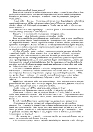 Num relâmpago, ela adivinhara, a marota!
        Bruscamente, pusera-se extraordinariamente tagarela, alegre, travessa. Deu-me o braço, ria-se,
queria que eu me risse também, e cada comovida palavra que eu pronunciava lhe provocava um
acesso de riso, tão sonoro, tão prolongado... Começava a irritar-me; subitamente, começava a
revelar garridice.
        - Escute então — disse ela. — Na verdade, sinto-me um pouco despeitada por o senhor não se
ter apaixonado por mim. Vá lá a gente compreender os homens! Da mesma maneira, senhor
inflexível, não me pode felicitar pela minha modéstia. Digo-lhe tudo a si, todas as tolices que me
passam pela cabeça.
        —Ouça! São onze horas, segundo julgo... — disse eu quando as pancadas sonoras de um sino
ressoaram ao longe numa torre do centro da cidade.
        Ela deteve-se e, imediatamente, deixou de se rir e começou a contar.
        - Sim, onze! — disse finalmente, com uma voz irresoluta e tímida.
        Logo me arrependi de lhe ter metido medo, de a ter obrigado a contar as horas, e amaldiçoou-
me por este acesso de maldade. Fiquei desgostoso por causa dela e não sabia como reparar a minha
falta. Impus-me a tarefa de a consolar, de justificar as razões da ausência do outro, de criar diversos
argumentos. diversas provas. Naquele instante, não havia ninguém mais fácil de enganar do que ela,
e, aliás, todas as criaturas escutam com alegria qualquer consolação e se sentem felizes por encon­
trar a mínima sombra de justificação.
        - E, aliás, a Nastenka é tonta— continuei, entusiasmando-me cada vez mais e admirando a
extraordinária limpidez das minhas provas—, aliás, ele não podia vir. A Nastenka enganou-me
também a mim, e fui de tal modo arrastado pelos seus devaneios que perdi a noção do tempo...
Reflita um pouco: ele mal teve tempo para receber a carta; suponhamos que lhe foi impossível ter
vindo e que responde por escrito. A ser assim, a carta só chegará amanhã de manhã. Amanhã, logo
pela manhã, irei a casa dele e virei imediatamente dizer-lhe o que se passou. Suponha ainda mil e
uma coisas possíveis: ele não estava em casa quando a carta chegou e, portanto, não a pôde ainda
ler... Tudo pode acontecer, não é verdade?
        - Sim, sim! — respondeu Nastenka. — Não tinha ainda pensado nisso... Naturalmente, tudo
pode acontecer — continuou ela com uma voz totalmente conciliadora, uma voz onde se apercebia
uma desagradável dissonância, um pensamento longínquo e desfasado daquilo que dizia. — Olhe,
eis o que deve fazer — continuou —: irá amanhã, o mais cedo possível, e, se obtiver qualquer
informação, virá transmitir-ma imediatamente. Sabe onde eu moro? — E repetiu-me o seu
endereço.
        Depois ficou, subitamente, muito terna e tímida comigo... Tinha o ar de escutar com atenção o
que eu lhe dizia, mas, quando lhe fiz não sei que pergunta, ficou em silêncio, perturbou-se e desviou
o rosto. Olhei-a nos olhos: era o que eu temia; estava a chorar.
        - Então, como é possível? Não seja criança... não continue, por favor!
        Ela tentou sorrir é acalmar, mas o queixo tremia-lhe e o seio agitava-se, arfante.
        - Penso em si — disse-me, após um minuto de silêncio. — O senhor é tão bom que seria
preciso ser de pedra se não o sentisse... Sabe o que acaba de me ocorrer? Comparo-vos um ao outro.
Porque não é ele o senhor? Porque não é como o. senhor? Não é tão bom, e no entanto amo-o mais
do que a si.
        Eu nada respondi. Ela esperava, segundo me pareceu, que eu dissesse qualquer coisa.
        - É verdade que talvez não o compreenda ainda completamente, que não o conheça
totalmente. Bem vê, sempre tive uma espécie de medo dele, tinha um ar sempre tão grave, dir-se-ia,
mesmo, tão orgulhoso. De fato, eu sei, apenas tem o ar de ser assim e no seu coração existe mais
ternura que no meu... Lembro-me de como me olhou no momento em que — recorda-se? — fui ao
seu quarto com a trouxa na mão. Apesar de tudo, respeito-o muito e, deste modo, é como se não
fôssemos iguais. não é verdade?
        — Não, Nastenka, não — respondi —, isso apenas significa que o ama mais do que a tudo no
mundo e que o ama muito mais do que a si mesma.
        - Sim, admitamos que seja assim — respondeu a minha ingênua Nastenka. — Mas sabe o que
 