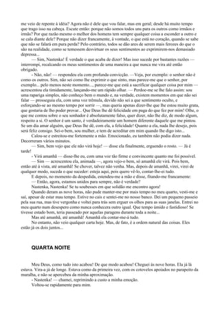 me veio de repente à idéia? Agora não é dele que vou falar, mas em geral; desde há muito tempo
que trago isso na cabeça. Escute então: porque não somos todos uns para os outros como irmãos e
irmãs? Por que razão mesmo o melhor dos homens tem sempre qualquer coisa a esconder a outro e
se cala diante dele? Porque não dizer francamente, à vontade, o que está no coração, quando se sabe
que não se falará em pura perda? Pelo contrário, todos se dão ares de serem mais ferozes do que o
são na realidade, como se temessem desvirtuar os seus sentimentos ao exprimirem-nos demasiado
depressa...
       — Sim, Nastenka! É verdade o que acaba de dizer! Mas isso sucede por bastantes razões —
interrompi, recalcando os meus sentimentos de uma maneira a que nunca me vira até então
obrigado.
       - Não, não! — respondeu ela com profunda convicção. —Veja, por exemplo: o senhor não é
como os outros. Sim, não sei como lhe exprimir o que sinto, mas parece-me que o senhor, por
exemplo... pelo menos neste momento..., parece-me que está a sacrificar qualquer coisa por mim —
acrescentou ela timidamente, lançando-me um rápido olhar. — Perdoe-me se lhe falo assim: sou
uma rapariga simples, não conheço bem o mundo e, na verdade, existem momentos em que não sei
falar — prosseguiu ela, com uma voz trêmula, devido não sei a que sentimento oculto, e
esforçando-se ao mesmo tempo por sorrir —, mas queria apenas dizer-lhe que lhe estou muito grata,
que gostaria de lho poder provar... Que Deus lhe dê felicidade em paga do que fez por mim! Olhe, o
que me contou sobre o seu sonhador é absolutamente falso, quer dizer, não lhe diz, de modo algum,
respeito a si. O senhor é um santo, é verdadeiramente um homem diferente daquele que me pintou.
Se um dia amar alguém, que Deus lhe dê, com ela, a felicidade! Quanto a ela, nada lhe desejo, pois
será feliz consigo. Sei-o bem, sou mulher, e tem de acreditar em mim quando lhe digo isto...
       Calou-se e estreitou-me fortemente a mão. Emocionado, eu também não podia dizer nada.
Decorreram vários minutos.
       — Sim, bem vejo que ele não virá hoje! — disse ela finalmente, erguendo o rosto. — Já é
tarde!
       - Virá amanhã — disse-lhe eu, com uma voz tão firme e convincente quanto me foi possível.
       — Sim — acrescentou ela, animada —, agora vejo-o bem, só amanhã ele virá. Pois bem,
então até à vista, até amanhã! Se chover, talvez não venha. Mas, depois de amanhã, virei, virei de
qualquer modo, suceda o que suceder: esteja aqui, pois quero vê-lo, contar-lhe-ei tudo.
       E depois, no momento da despedida, estendeu-me a mão e disse, fitando-me francamente:
       — Então, agora, estamos unidos para sempre, não é verdade?
       Nastenka, Nastenka! Se tu soubesses em que solidão me encontro agora!
       Quando deram as nove horas, não pude manter-me por mais tempo no meu quarto, vesti-me e
saí, apesar de estar mau tempo. Estive no cais e sentei-me no nosso banco. Dei um pequeno passeio
pela sua rua, mas tive vergonha e voltei para trás sem erguer os olhos para as suas janelas. Entrei no
meu quarto num desespero como nunca conhecera outro igual. Que tempo úmido e fastidioso! Se
tivesse estado bom, teria passeado por aquelas paragens durante toda a noite...
       Mas até amanhã, até amanhã! Amanhã ela contar-me-á tudo.
       No entanto, não veio qualquer carta hoje. Mas, de fato, é a ordem natural das coisas. Eles
estão já os dois juntos...



      QUARTA NOITE


      Meu Deus, como tudo isto acabou! De que modo acabou! Cheguei às nove horas. Ela já lá
estava. Vira-a já de longe. Estava como da primeira vez, com os cotovelos apoiados no parapeito da
muralha, e não se apercebeu da minha aproximação.
      - Nastenka! — chamei, reprimindo a custo a minha emoção.
      Voltou-se rapidamente para mim.
 