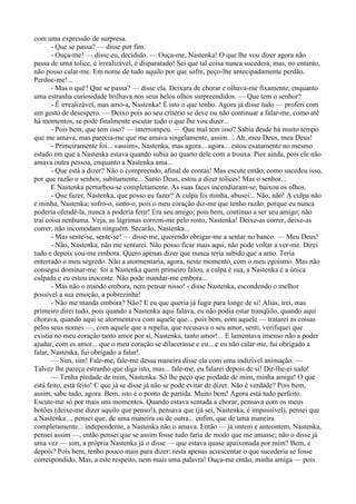 com uma expressão de surpresa.
       - Que se passa? — disse por fim.
       - Ouça-me! — disse eu, decidido. — Ouça-me, Nastenka! O que lhe vou dizer agora não
passa de uma tolice, é irrealizável, é disparatado! Sei que tal coisa nunca sucederá, mas, no entanto,
não posso calar-me. Em nome de tudo aquilo por que sofre, peço-lhe antecipadamente perdão.
Perdoe-me!...
       - Mas o quê? Que se passa? — disse ela. Deixara de chorar e olhava-me fixamente, enquanto
uma estranha curiosidade brilhava nos seus belos olhos surpreendidos. — Que tem o senhor?
       - É irrealizável, mas amo-a, Nastenka! É isto o que tenho. Agora já disse tudo — proferi com
um gesto de desespero. — Deixo pois ao seu critério se deve ou não continuar a falar-me, como até
há momentos, se pode finalmente escutar tudo o que lhe vou dizer...
       - Pois bem, que tem isso? — interrompeu. — Que mal tem isso? Sabia desde há muito tempo
que me amava, mas parecia-me que me amava singelamente, assim. .. Ah, meu Deus, meu Deus!
       - Primeiramente foi... «assim», Nastenka, mas agora... agora... estou exatamente no mesmo
estado em que a Nastenka estava quando subiu ao quarto dele com a trouxa. Pior ainda, pois ele não
amava outra pessoa, enquanto a Nastenka ama...
       - Que está a dizer? Não o compreendo, afinal de contas! Mas escute então, como sucedeu isso,
por que razão o senhor, subitamente... Santo Deus, estou a dizer tolices! Mas o senhor...
       E Nastenka perturbou-se completamente. As suas faces incendiaram-se; baixou os olhos.
       - Que fazer, Nastenka, que posso eu fazer? A culpa foi minha, abusei... Não, não! A culpa não
é minha, Nastenka; sofro-o, sinto-o, pois o meu coração diz-me que tenho razão, porque eu nunca
poderia ofendê-la, nunca a poderia ferir! Era seu amigo; pois bem, continuo a ser seu amigo; não
traí coisa nenhuma. Veja, as lágrimas correm-me pelo rosto, Nastenka! Deixe-as correr, deixe-as
correr, não incomodam ninguém. Secarão, Nastenka...
       - Mas sente-se, sente-se! — disse-me, querendo obrigar-me a sentar no banco. — Meu Deus!
       - Não, Nastenka, não me sentarei. Não posso ficar mais aqui, não pode voltar a ver-me. Direi
tudo e depois vou-me embora. Quero apenas dizer que nunca teria sabido que a amo. Teria
enterrado o meu segredo. Não a atormentaria, agora, neste momento, com o meu egoísmo. Mas não
consegui dominar-me: foi a Nastenka quem primeiro falou, a culpa é sua, a Nastenka é a única
culpada e eu estou inocente. Não pode mandar-me embora...
       - Mas não o mando embora, nem pensar nisso! - disse Nastenka, escondendo o melhor
possível a sua emoção, a pobrezinha!
       - Não me manda embora? Não? E eu que queria já fugir para longe de si! Aliás, irei, mas
primeiro direi tudo, pois quando a Nastenka aqui falava, eu não podia estar tranqüilo, quando aqui
chorava, quando aqui se atormentava com aquele que... pois bem, com aquele — tratarei as coisas
pelos seus nomes —, com aquele que a repelia, que recusava o seu amor, senti, verifiquei que
existia no meu coração tanto amor por si, Nastenka, tanto amor!... E lamentava imenso não a poder
ajudar, com es amor... que o meu coração se dilacerasse e eu... e eu não calar-me, fui obrigado a
falar, Nastenka, fui obrigado a falar!.
       — Sim, sim! Fale-me, fale-me dessa maneira disse ela com uma indizível animação. —
Talvez lhe pareça estranho que diga isto, mas... fale-me, eu falarei depois de si! Dir-lhe-ei tudo!
       — Tenha piedade de mim, Nastenka. Só lhe peço que piedade de mim, minha amiga! O que
está feito, está feito! C que já se disse já não se pode evitar de dizer. Não é verdade? Pois bem,
assim, sabe tudo, agora. Bem, isto é o ponto de partida. Muito bem! Agora está tudo perfeito.
Escute-me só por mais uns momentos. Quando estava sentada a chorar, pensava com os meus
botões (deixe-me dizer aquilo que penso!), pensava que (já sei, Nastenka, é impossível), pensei que
a Nastenka..., pensei que, de uma maneira ou de outra... enfim, que de uma maneira
completamente... independente, a Nastenka não o amava. Então — já ontem e anteontem, Nastenka,
pensei assim —, então pensei que se assim fosse tudo faria de modo que me amasse; não o disse já
uma vez — sim, a própria Nastenka já o disse — que estava quase apaixonada por mim? Bem, e
depois? Pois bem, tenho pouco mais para dizer: resta apenas acrescentar o que sucederia se fosse
correspondido. Mas, a este respeito, nem mais uma palavra! Ouça-me então, minha amiga — pois
 