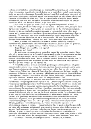 continua, apesar de tudo, a ser minha amiga, não é verdade? Sou, na verdade, um homem simples,
pobre, extremamente insignificante; mas não é disso que se trata (não sei porquê, nunca mais digo
aquilo que quero dizer: é por causa da emoção, Nastenka); eu tê-la-ia amado de tal maneira, de tal
maneira que, mesmo que o continuasse a amar, a ele, a amar aquele que não conheço, não chegaria
a sentir-se incomodada com o meu amor. Teria só experimentado, teria apenas sentido, a cada
momento, que junto de si batia um coração reconhecido, pleno de reconhecimento, um coração
ardente que por si... Oh, Nastenka, Nastenka, o que fez de mim!...
      — Não chore, não quero que chore — disse ela, erguendo-se rapidamente do banco. —
Vamo-nos embora, levante-se, venha comigo, não chore mais. — Enquanto falava, enxugava-me as
lágrimas como o seu lenço. —Vamos, vamo-nos agora embora. Dir-lhe-ei talvez qualquer coisa...
sim, uma vez que ele me abandonou, que me esqueceu, se bem que ainda o ame (não o quero
enganar a si)... mas escute-me,, responda-me. Se, por exemplo, eu o tivesse amado, quero dizer, se
apenas eu... Oh, meu amigo, meu amigo, quando. penso nisto, quando penso quanto o fiz sofrer,
quando ri do seu amor, louvando-o por não se ter apaixonado!... Oh, meu Deus, como não
adivinhei, como não adivinhei.., como fui tola... mas... enfim, bem, estou decidida, direi tudo...
      — Ouça, Nastenka: sabe uma coisa? Vou deixá-la, eis tudo! Na verdade, só a estou a
atormentar. Olhe, neste momento sente remorsos por ter zombado, e eu não quero, não quero que,
além do seu desgosto... A culpa foi minha, é evidente, Nastenka, portanto, adeus!
      — Espere! Espere um pouco! Não pode esperar?
      — Esperar o quê? Como?
      — Eu amo-o, mas isto passará; tem de passar. Está mesmo já a passar, bem o sinto... Quem
sabe, talvez hoje mesmo chegue ao fim, pois detesto-o, por ele zombar de mim, enquanto o senhor,
o senhor chorou aqui comigo e não me teria repelido como ele fez, porque o senhor me ama,
enquanto ele nunca me amou, suma... Sim, eu também o amo a si! Amo-o como o senhor ama. Fui
eu própria quem lho disse, antes de o senhor mo dizer ouviu, não é verdade? E amo-o porque é
melhor do que mais nobre do que ele, é porque ele...
      A pobrezinha estava de tal modo emocionada que conseguiu terminar; apoiou a cabeça no
meu ombro, depois sobre o meu peito, e chorou amargamente. Eu consolava-a, encorajava-a, mas
nada lhe conseguia deter a mágoa; continuava a apertar-me a mão e dizia por entre os soluços:
«Espere, espere. Vai ver, isto vai parar já! Quero dizer-lhe... não que estas lágrimas... não, elas vêm-
me assim, é da franqueza espere que isto passe... » Finalmente, parou de chorar, limpe as lágrimas,
e recomeçamos a caminhar. Eu queria falar, ela, ainda durante muito tempo, continuou a pedir-me
esperasse. Calamo-nos... Por fim, reuniu toda a sua coragem começou a falar.
      Olhe — disse com uma voz débil, mas onde bruscamente ressoou algo que me traspassou
violentamente o coração e produziu uma agradável dor —, não me julgue inconstante volúvel, não
pense que sou capaz de esquecer e de trair levianamente e tão depressa. Durante todo um ano amei-
o juro-o diante de Deus, nunca, nem mesmo por pensamentos lhe fui infiel. Ele desprezou isso e
zombou de mim. Que sirva de proveito! Feriu e humilhou e meu coração. Eu... eu o amo, pois não
posso amar senão quem for generoso, compreenda e seja nobre de sentimentos, porque eu própria
assim e ele é indigno de mim: por isso, que lhe sirva de proveito a traição! Foi melhor assim do que
só mais tarde, após ter sido iludida nas minhas esperanças, viesse a saber quem ele era... Não é
verdade? Mas, quem sabe? Talvez que todo o meu amor não tenha passado de uma ilusão dos
sentidos e da imaginação, talvez que tenha começado por criancice, por tolice, por estar tão
severamente vigiada pela minha avó. Talvez que amasse nele outro homem completamente
diferente, que tivesse compaixão de mim e... e... Vamos, deixemos isto! Deixemos isto! —
Interrompeu-se, ofegante de emoção. — Eu queria só dizer-lhe... eu queria só dizer-lhe que, ainda
que o ame (não, ainda que o tenha amado), se, apesar disso, o senhor quiser ainda.., se sente que o
seu amor é suficientemente’ grande para poder afugentar do meu coração o amor que antes o
habitava.., se quiser ter piedade por mim, se não quiser abandonar-me ao meu destino, sem
consolação, sem esperanças, se quiser amar-me tanto quanto me ama agora, então, juro-lhe, a minha
gratidão... o meu amor acabará por ser digno do seu... Aceitaria nestas condições a minha mão?
      — Nastenka! — exclamei, sufocado pelos soluços—, Nastenka, oh, Nastenka!...
 
