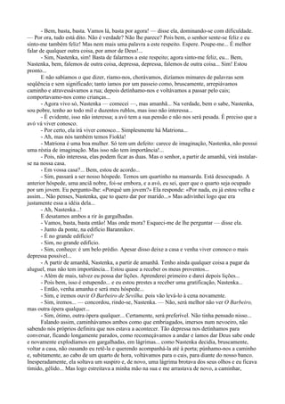 - Bem, basta, basta. Vamos lá, basta por agora! — disse ela, dominando-se com dificuldade.
— Por ora, tudo está dito. Não é verdade? Não lhe parece? Pois bem, o senhor sente-se feliz e eu
sinto-me também feliz! Mas nem mais uma palavra a este respeito. Espere. Poupe-me... É melhor
falar de qualquer outra coisa, por amor de Deus!...
       - Sim, Nastenka, sim! Basta de falarmos a este respeito; agora sinto-me feliz, eu... Bem,
Nastenka, bem, falemos de outra coisa, depressa, depressa, falemos de outra coisa... Sim! Estou
pronto...
       E não sabíamos o que dizer, ríamo-nos, chorávamos, dizíamos mimares de palavras sem
seqüência e sem significado; tanto íamos por um passeio como, bruscamente, arrepiávamos
caminho e atravessávamos a rua; depois detínhamo-nos e voltávamos a passar pelo cais;
comportavamo-nos como crianças...
       - Agora vivo só, Nastenka — comecei —, mas amanhã... Na verdade, bem o sabe, Nastenka,
sou pobre, tenho ao todo mil e duzentos rublos, mas isso não interessa...
       - É evidente, isso não interessa; a avó tem a sua pensão e não nos será pesada. É preciso que a
avó vá viver conosco.
       - Por certo, ela irá viver conosco... Simplesmente há Matriona...
       - Ah, mas nós também temos Fiokla!
       - Matriona é uma boa mulher. Só tem um defeito: carece de imaginação, Nastenka, não possui
uma réstia de imaginação. Mas isso não tem importância!...
       - Pois, não interessa, elas podem ficar as duas. Mas o senhor, a partir de amanhã, virá instalar-
se na nossa casa.
       - Em vossa casa?... Bem, estou de acordo...
       - Sim, passará a ser nosso hóspede. Temos um quartinho na mansarda. Está desocupado. A
anterior hóspede, uma anciã nobre, foi-se embora, e a avó, eu sei, quer que o quarto seja ocupado
por um jovem. Eu pergunto-lhe: «Porquê um jovem?» Ela responde: «Por nada, eu já estou velha e
assim... Não penses, Nastenka, que to quero dar por marido...» Mas adivinhei logo que era
justamente essa a idéia dela...
       - Ah, Nastenka...!
       E desatamos ambos a rir às gargalhadas.
       - Vamos, basta, basta então! Mas onde mora? Esqueci-me de lhe perguntar — disse ela.
       - Junto da ponte, na edifício Barannikov.
       - É no grande edifício?
       - Sim, no grande edifício.
       - Sim, conheço: é um belo prédio. Apesar disso deixe a casa e venha viver conosco o mais
depressa possível...
       - A partir de amanhã, Nastenka, a partir de amanhã. Tenho ainda qualquer coisa a pagar da
aluguel, mas não tem importância... Estou quase a receber os meus proventos...
       - Além de mais, talvez eu possa dar lições. Aprenderei primeiro e darei depois lições...
       - Pois bem, isso é estupendo... e eu estou prestes a receber uma gratificação, Nastenka...
       - Então, venha amanha e será meu hóspede...
       - Sim, e iremos ouvir O Barbeiro de Sevilha. pois vão levá-lo à cena novamente.
       - Sim, iremos... — concordou, rindo-se, Nastenka. — Não, será melhor não ver O Barbeiro,
mas outra ópera qualquer...
       - Sim, ótimo, outra ópera qualquer... Certamente, será preferível. Não tinha pensado nisso...
       Falando assim, caminhávamos ambos como que embriagados, imersos num nevoeiro, não
sabendo nós próprios definira que nos estava a acontecer. Tão depressa nos detínhamos para
conversar, ficando longamente parados, como recomeçávamos a andar e íamos dar Deus sabe onde
e novamente explodíamos em gargalhadas, em lágrimas... como Nastenka decidia, bruscamente,
voltar a casa, não ousando eu retê-la e querendo acompanhá-la até à porta; púnhamo-nos a caminho
e, subitamente, ao cabo de um quarto de hora, voltávamos para o cais, para diante do nosso banco.
Inesperadamente, ela soltava um suspiro e, de novo, uma lágrima brotava dos seus olhos e eu ficava
tímido, gélido... Mas logo estreitava a minha mão na sua e me arrastava de novo, a caminhar,
 