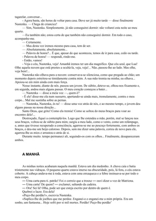 tagarelar, conversar...
      - Agora basta, são horas de voltar para casa. Deve ser já muito tarde — disse finalmente
Nastenka. — Chega de criancice!
      — Sim, Nastenka. Simplesmente. já não conseguirei dormir: não voltarei esta noite ao meu
quarto.
      —Eu também não; estou certa de que também não conseguirei dormir. Em todo o caso,
acompanhe-me.
      — Certamente.
      — Mas desta vez iremos mesmo para casa, tem de ser.
      — Absolutamente, absolutamente...
      — Palavra de honra?... É que, apesar do que aconteceu, temos de ir para casa, cedo ou tarde.
      - Palavra de honra! — respondi, rindo-me.
      - Então, vamos!
      - Veja o céu, Nastenka, veja! Amanhã iremos ter um dia magnífico. Que céu azul, que Lua!
Olhe aquela nuvem que está prestes a ocultá-la, veja, veja!... Não, passou-lhe ao lado. Mas olhe,
veja bem!...
      Nastenka não olhava para a nuvem: conservava-se silenciosa, como que pregada ao chão; um
momento depois estreitou-se timidamente contra mim. A sua mão tremia na minha; eu olhava...
Apoiou-se em mim ainda com mais força.
      Nesse instante, diante de nós. passou um jovem. De súbito, deteve-se, olhou-nos fixamente e,
em seguida, andou mais alguns passas. O meu coração começou a bater...
      — Nastenka — disse a meia voz —, quem é?
      - É ele! disse-me ela num sussurro, apertando-se ainda mais, tremulamente, contra o meu
corpo... Mal me sustinha sobre as pernas.
      — Nastenka, Nastenka, és tu! — disse uma voz atrás de nós, e ao mesmo tempo, o jovem deu
alguns passas na nossa direção...
      Santo Deus, que grito! Como ela tremia! Como se soltou do meus braços para voar ao
encontro dele!...
      Destroçado, fiquei a contemplá-los. Logo que lhe estendeu a mão, porém, mal se lançou nos
seus braços, voltou-se de súbito para mim; surgiu a meu lado, como o vento, como um relâmpago,
e, antes que tivesse recuperado a consciência, agarrou-se me ao pescoço fortemente, com ambos os
braços, e deu-me um beijo caloroso. Depois, sem me dizer uma palavra, correu de novo para ele,
agarrou-lhe as mios e arrastou-o atrás de si.
      Durante muito. tempo permaneci ali, seguindo-os com os olhos... Finalmente, desapareceram
ambos.



     A MANHÃ


      As minhas noites acabaram naquela manhã. Estava um dia medonho. A chuva caía e batia
tristemente nas vidraças. O pequeno quarto estava imerso na obscuridade, pois, lá fora, o céu estava
coberto. A cabeça andava-me à roda, estava com uma enxaqueca e a febre insinuava-se por todo o
meu corpo.
      — Uma carta para ti. patrão! Foi o correio que a trouxe — ouvi dizer a voz de Matriona.
      — Uma carta! De quem? — exclamei, saltando da cadeira.
      — Ora! Sei lá! Olha, pode ser que esteja escrito por dentro de quem é.
      Quebrei o lacre. Era dela!
      «Peço-lhe perdão!», escrevia Nastenka.
      «Suplico-lhe de joelhos que me perdoe. Enganei-o e enganei-me a mim própria. Era um
sonho, um fantasma... Hoje sofri por si mil mortes. Perdão! Peço-lhe perdão’
 