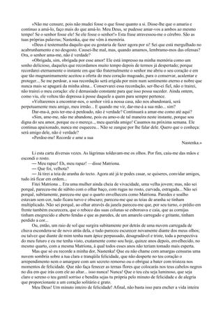 «Não me censure, pois não mudei fosse o que fosse quanto a si. Disse-lhe que o amaria e
continuo a amá-lo, faço mais do que amá-lo. Meu Deus, se pudesse amar-vos a ambos ao mesmo
tempo! Se o senhor fosse ele! Se ele fosse o senhor!» Esta frase atravessou-me o cérebro. São as
tuas próprias palavras; Nastenka, que me vêm à memória.
      «Deus é testemunha daquilo que eu gostaria de fazer agora por si! Sei que está mergulhado no
acabrunhamento e no desgosto. Causei-lhe mal, mas, quando amamos, lembramo-mos das ofensas?
Ora, o senhor ama-me, não é verdade?
      «Obrigada, sim, obrigada por esse amor! Ele está impresso na minha memória como um
sonho delicioso, daqueles que recordamos muito tempo depois de termos já despertado; porque
recordarei eternamente o instante em que tão fraternalmente o senhor me abriu o seu coração e em
que tão magnanimamente aceitou a oferta do meu coração magoado, para o conservar, acalentar e
proteger... Se me perdoar, a sua recordação será erigida por mim num sentimento eterno e nobre que
nunca mais se apagará da minha alma... Conservarei essa recordação, ser-lhe-ei fiel, não o trairei,
não trairei o meu coração: ele é demasiado constante para que isso possa suceder. Ainda ontem,
como viu, ele voltou tão depressa à posse daquele a quem para sempre pertence.
      «Voltaremos a encontrar-nos, o senhor virá a nossa casa, não nos abandonará, será
perpetuamente meu amigo, meu irmão... E quando me vir, dar-me-á a sua mão... sim?
      Dar-ma-á, pois ter-me-á perdoado, não é verdade? Continuará a amar-me como até aqui?
      «Sim, ame-me, não me abandone, pois eu amo-o de tal maneira neste instante, porque sou
digna do seu amor, porque eu o mereço.., meu querida amigo! Casamos na próxima semana. Ele
continua apaixonado, nunca me esqueceu... Não se zangue por lhe falar dele. Quero que o conheça:
será amigo dele, não é verdade?
      «Perdoe-me! Recorde e ame a sua
                                                                                         Nastenka.»

      Li esta carta diversas vezes. As lágrimas toldavam-me os olhos. Por fim, caiu-me das mãos e
escondi o rosto.
      — Meu rapaz! Eh, meu rapaz! —disse Matriona.
      — Que foi, velhota?
      — Já tirei a teia de aranha do tecto. Agora até já te podes casar, se quiseres, convidar amigos,
tudo irá ficar em ordem...
      Fitei Matriona .. Era uma mulher ainda cheia de vivacidade, uma velha jovem; mas, não sei
porquê, pareceu-me de súbito com o olhar baço, com rugas no rosto, curvada, estragada... Não sei
porquê, subitamente, pareceu-me que o quarto envelhecera como Matriona. Paredes e soalho
estavam sem cor, tudo ficara turvo e obscuro; pareceu-me que as teias de aranha se tinham
multiplicado. Não sei porquê, ao olhar através da janela pareceu-me que, por seu turno, o prédio em
frente também escurecera, que o reboco das suas colunas se esboroava e caía, que as cornijas
tinham enegrecido e aberto fendas e que as paredes, de um amarelo carregado e gritante, tinham
perdido a cor...
      Ou, então, um raio de sol que surgira subitamente por detrás de uma nuvem carregada de
chuva escondera-se de novo atrás dela, e tudo pareceu escurecer novamente diante dos meus olhos;
ou talvez que diante de mim tenha num ápice perpassado, desagradável e triste, toda a perspectiva
do meu futuro e eu me tenha visto, exatamente como sou hoje, quinze anos depois, envelhecido, no
mesmo quarto, com a mesma Matriona, à qual todos esses anos não teriam tomado mais esperta.
      Mas que só eu recorde a minha dor, Nastenka! Que eu não chame com amargas censuras uma
nuvem sombria sobre a tua clara e tranqüila felicidade, que não desperte no teu coração o
arrependimento nem o amargure com um secreto remorso ou o obrigue a bater com tristeza nos
momentos de felicidade. Que não faça fenecer as ternas flores que colocarás nos teus cabelos negros
no dia em que irás com ele ao altar... isso nunca! Nunca! Que o teu céu seja luminoso, que seja
claro e sereno o teu gentil sorriso e bendita sejas tu própria pelo minuto de felicidade e de alegria
que proporcionaste a um coração solitário e grato.
      Meu Deus! Um minuto inteiro de felicidade! Afinal, não basta isso para encher a vida inteira
 