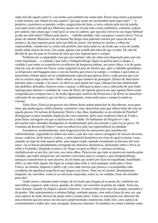 onde terá ido aquele outro?), e na minha casa também me sentia mal. Passei duas noites a perguntar
a mim mesmo: que faltará no meu quarto?; por que razão me incomodará tanto aqui estar? — e,
perplexo, examinava as paredes verdes, enegrecidas de fumo, o tecto coberto pela teia de aranha,
com tanto êxito cultivada por Matriona, passei em revista todo o meu mobiliário, examinei cadeira
por cadeira: não estará aqui o mal (pois se uma só cadeira: que seja não estiver no seu lugar habitual
já não me sinto bem)? Olhava pela janela — trabalho perdido: não conseguia o menor alívio! Fui ao
ponto de chamar Matriona e de ali mesmo lhe dirigir uma paternal censura por causa da teia de
aranha e, de uma maneira geral, pela sua falta de asseio: ela limitou-se, porém, a olhar-me
surpreendida; virando-me as costas sem proferir uma única palavra, de modo que a teia de aranha
pende ainda intacta do tecto. Em suma, apenas esta manhã adivinhei do que se trata. Eh, não há
dúvida de que foi para se livrarem de mim que eles fugiram para o campo!
       Perdoem-me a vulgaridade com que me exprimo: não me sinto com disposição para usar um
estilo requintado...; a verdade é que todo o Sampetersburgo fugira ou partira para o campo; a
verdade é que todos os respeitáveis cavalheiros da burguesia tinham, aos meus olhos, o ar de quem
está em vias de tomar um fiacre; como respeitáveis pais de família que, após o trabalho quotidiano,
se dirigissem sem bagagens para o seio da família que estava no campo; a verdade é que todos os
transeuntes tinham agora um ar completamente especial que parecia dizer a cada pessoa que com
eles se cruzava algo como isto: «Bem sabem, só aqui estamos de passagem. Dentro de duas horas
partimos para o campo.» Se acaso via abrir-se uma janela em cujas vidraças haviam tamborilado
uns dedinhos delicados, brancos como o açúcar, e debruçar-se para a rua a cabecinha de uma linda
rapariga para chamar o vendedor de vasos de flores, de repente parecia-me que aquelas flores eram
compradas por comprar (isto é, de modo algum para usufruir da Primavera e de flores na atmosfera
sufocante de um quarto) e que em breve, rapidamente, iriam todos para o campo levando-as
consigo.
       Além disso, fizera já progressos tais dentro desta ordem particular de descobertas, nova para
mim, que podia agora, infalivelmente, à primeira vista, determinar para que aldeia tinha ido esta ou
aquela pessoa. Os turistas de Kamenny Ostrov e das ilhas Aptekarsky ou da estrada de Peterhof³
distinguiam-se pela estudada elegância das suas maneiras, pelos seus modernos fatos de Verão e
pelas belas carruagens em que se deslocavam à cidade. Os habitantes de Pargolovo4 e das
povoações mais afastadas distinguiam-se imediatamente pela sua sensatez e pelo seu ar grave. Os
visitantes de Krestovski Ostrov5 eram reconhecíveis pela sua imperturbável jovialidade.
       Encontrava, acidentalmente, uma longa procissão de carroceiros que caminhavam
indolentemente, segurando as rédeas nas mãos, a par dos seus carros carregados de móveis diversos,
mesas, cadeiras, divãs turcos e outros, e mais material doméstico em cima do qual ia muitas vezes,
sentada, no topo de toda aquela pilha, uma magra criada vigiando ciosamente os haveres dos seus
amos; via as barcas pesadamente carregadas de utensílios domésticos, deslizando sobre o Neva ou
sobre o Fontanka, dirigindo-se para o rio Negro ou para as Ilhas6 e, carroças ou barcas,
multiplicavam-se por dez, por cem, aos meus olhos. Parecia-me que tudo se pusera em marcha pelas
estradas, que todos emigravam, em enormes caravanas, para os campos e que Sampetersburgo
ameaçava transformar-se num deserto, de tal modo que acabei por ficar envergonhado, humilhado,
aflito: eu não tinha sequer um lugar no campo para onde ir, nem qualquer razão para o fazer.
Estava, no entanto, disposto a partir a pé, com cada carroça que passava, a acompanhar cada
cavalheiro de aparência respeitável que alugava um fiacre. Nem um só, porém, absolutamente
ninguém, me convidou: como se eu estivesse esquecido, como se, na verdade, fosse um estranho
para eles!
       Andei muito e durante muito tempo, de tal modo que chegara já ao ponto de, conforme era
meu hábito, esquecer onde estava, quando, de súbito, me encontrei às portas da cidade. Senti-me,
num instante, tomado de alegria e passei a barreira. Avancei então pelo meio de campos semeados e
de prados. Não experimentava a mínima fadiga, sentindo apenas, com toda a força do meu ser, que
uma espécie de fardo deixava de pesar sobre a minha alma. Todos os transeuntes me olhavam tão
amavelmente que por pouco ter-me-iam cumprimentado; respiravam, todos eles, uma espécie de
contentamento e todos eles, sem excepção, fumavam charutos. Eu também me sentia contente como
 