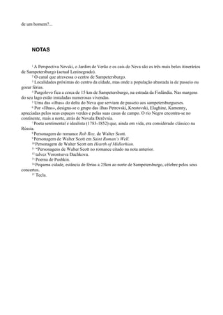 de um homem?...




     NOTAS

     1  A Perspectiva Nevski, o Jardim de Verão e os cais do Neva são os três mais belos itinerários
de Sampetersburgo (actual Leninegrado).
      2 O canal que atravessa o centro de Sampetersburgo.
      3 Localidades próximas do centro da cidade, mas onde a população abastada ia de passeio ou

gozar férias.
      4 Pargolovo fica a cerca de 15 km de Sampetersburgo, na estrada da Finlândia. Nas margens

do seu lago estão instaladas numerosas vivendas.
      5 Uma das «ilhas» do delta do Neva que serviam de passeio aos sampetersburgueses.
      6 Por «Ilhas», designa-se o grupo das ilhas Petrovski, Krestovski, Elaghine, Kamenny,

apreciadas pelos seus espaços verdes e pelas suas casas de campo. O rio Negro encontra-se no
continente, mais a norte, atrás de Novala Derévnia.
      7 Poeta sentimental e idealista (1783-1852) que, ainda em vida, era considerado clássico na

Rússia.
      8 Personagem do romance Rob Roy, de Walter Scott.
      9 Personagem de Walter Scott em Saint Roman‘s Well.
      10 Personagem de Walter Scott em Hearth of Midlorhian.
      11 “Personagens de Walter Scott no romance citado na nota anterior.
      12 talvez Vorontsova Dachkova.
      13 Poema de Pushkin.
      14 Pequena cidade, estância de férias a 25km ao norte de Sampetersburgo, célebre pelos seus

concertos.
      15 Tecla.
 