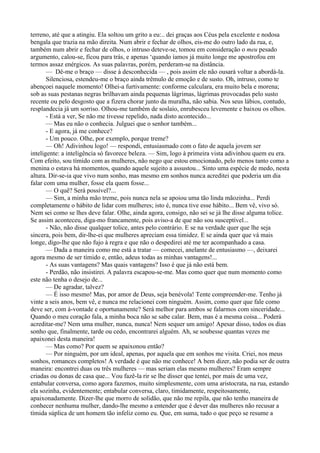 terreno, até que a atingiu. Ela soltou um grito a eu:.. dei graças aos Céus pela excelente e nodosa
bengala que trazia na mão direita. Num abrir e fechar de olhos, eis-me do outro lado da rua, e,
também num abrir e fechar de olhos, o intruso deteve-se, tomou em consideração o meu pesado
argumento, calou-se, ficou para trás, e apenas ‘quando íamos já muito longe me apostrofou em
termos assaz enérgicos. As suas palavras, porém, perderam-se na distância.
       — Dê-me o braço — disse à desconhecida — , pois assim ele não ousará voltar a abordá-la.
       Silenciosa, estendeu-me o braço ainda trêmulo de emoção e de susto. Oh, intruso, como te
abençoei naquele momento! Olhei-a furtivamente: conforme calculara, era muito bela e morena;
sob as suas pestanas negras brilhavam ainda pequenas lágrimas, lágrimas provocadas pelo susto
recente ou pelo desgosto que a fizera chorar junto da muralha, não sabia. Nos seus lábios, contudo,
resplandecia já um sorriso. Olhou-me também de soslaio, enrubesceu levemente e baixou os olhos.
       - Está a ver, Se não me tivesse repelido, nada disto acontecido...
       — Mas eu não o conhecia. Julguei que o senhor também...
       - E agora, já me conhece?
       - Um pouco. Olhe, por exemplo, porque treme?
       — Oh! Adivinhou logo! — respondi, entusiasmado com o fato de aquela jovem ser
inteligente: a inteligência só favorece beleza. — Sim, logo à primeira vista adivinhou quem eu era.
Com efeito, sou tímido com as mulheres, não nego que estou emocionado, pelo menos tanto como a
menina o estava há momentos, quando aquele sujeito a assustou... Sinto uma espécie de medo, nesta
altura. Dir-se-ia que vivo num sonho, mas mesmo em sonhos nunca acreditei que poderia um dia
falar com uma mulher, fosse ela quem fosse...
       — O quê? Será possível?...
       — Sim, a minha mão treme, pois nunca nela se apoiou uma tão linda mãozinha... Perdi
completamente o hábito de lidar com mulheres; isto é, nunca tive esse hábito... Bem vê, vivo só.
Nem sei como se lhes deve falar. Olhe, ainda agora, consigo, não sei se já lhe disse alguma tolice.
Se assim aconteceu, diga-mo francamente, pois aviso-a de que não sou susceptível...
       - Não, não disse qualquer tolice, antes pelo contrário. E se na verdade quer que lhe seja
sincera, pois bem, dir-lhe-ei que mulheres apreciam essa timidez. E se ainda quer que vá mais
longe, digo-lhe que não fujo à regra e que não o despedirei até me ter acompanhado a casa.
       — Dada a maneira como me está a tratar — comecei, anelante de entusiasmo —, deixarei
agora mesmo de ser tímido e, então, adeus todas as minhas vantagens!...
       - As suas vantagens? Mas quais vantagens? Isso é que já não está bem.
       - Perdão, não insistirei. A palavra escapou-se-me. Mas como quer que num momento como
este não tenha o desejo de...
       — De agradar, talvez?
       — É isso mesmo! Mas, por amor de Deus, seja benévola! Tente compreender-me. Tenho já
vinte a seis anos, bem vê, e nunca me relacionei com ninguém. Assim, como quer que fale como
deve ser, com à-vontade e oportunamente? Será melhor para ambos se falarmos com sinceridade...
Quando o meu coração fala, a minha boca não se sabe calar. Bem, mas é a mesma coisa... Poderá
acreditar-me? Nem uma mulher, nunca, nunca! Nem sequer um amigo! Apesar disso, todos os dias
sonho que, finalmente, tarde ou cedo, encontrarei alguém. Ah, se soubesse quantas vezes me
apaixonei desta maneira!
       — Mas como? Por quem se apaixonou então?
       — Por ninguém, por um ideal, apenas, por aquela que em sonhos me visita. Criei, nos meus
sonhos, romances completos! A verdade é que não me conhece! A bem dizer, não podia ser de outra
maneira: encontrei duas ou três mulheres — mas seriam elas mesmo mulheres? Eram sempre
criadas ou donas de casa que... Vou fazê-la rir se lhe disser que tentei, por mais de uma vez,
entabular conversa, como agora fazemos, muito simplesmente, com uma aristocrata, na rua, estando
ela sozinha, evidentemente; entabular conversa, claro, timidamente, respeitosamente,
apaixonadamente. Dizer-lhe que morro de solidão, que não me repila, que não tenho maneira de
conhecer nenhuma mulher, dando-lhe mesmo a entender que é dever das mulheres não recusar a
tímida súplica de um homem tão infeliz como eu. Que, em suma, tudo o que peço se resume a
 