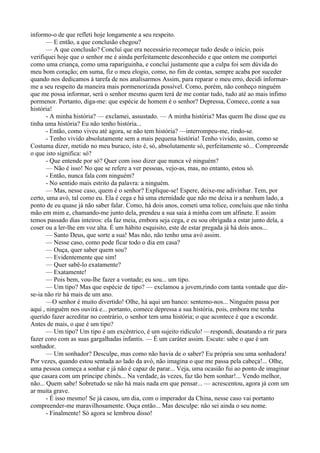 informo-o de que refleti hoje longamente a seu respeito.
       — E então, a que conclusão chegou?
       — A que conclusão? Concluí que era necessário recomeçar tudo desde o início, pois
verifiquei hoje que o senhor me é ainda perfeitamente desconhecido e que ontem me comportei
como uma criança, como uma rapariguinha, e concluí justamente que a culpa foi sem dúvida do
meu bom coração; em suma, fiz o meu elogio, como, no fim de contas, sempre acaba por suceder
quando nos dedicamos à tarefa de nos analisarmos Assim, para reparar o meu erro, decidi informar-
me a seu respeito da maneira mais pormenorizada possível. Como, porém, não conheço ninguém
que me possa informar, será o senhor mesmo quem terá de me contar tudo, tudo até ao mais ínfimo
pormenor. Portanto, diga-me: que espécie de homem é o senhor? Depressa, Comece, conte a sua
história!
       - A minha história? — exclamei, assustado. — A minha história? Mas quem lhe disse que eu
tinha uma história? Eu não tenho história...
       - Então, como viveu até agora, se não tem história? —interrompeu-me, rindo-se.
       - Tenho vivido absolutamente sem a mais pequena história! Tenho vivido, assim, como se
Costuma dizer, metido no meu buraco, isto é, só, absolutamente só, perfeitamente só... Compreende
o que isto significa: só?
       - Que entende por só? Quer com isso dizer que nunca vê ninguém?
       — Não é isso! No que se refere a ver pessoas, vejo-as, mas, no entanto, estou só.
       - Então, nunca fala com ninguém?
       - No sentido mais estrito da palavra: a ninguém.
       — Mas, nesse caso, quem é o senhor? Explique-se! Espere, deixe-me adivinhar. Tem, por
certo, uma avó, tal como eu. Ela é cega e há uma eternidade que não me deixa ir a nenhum lado, a
ponto de eu quase já não saber falar. Como, há dois anos, cometi uma tolice, concluiu que não tinha
mão em mim e, chamando-me junto dela, prendeu a sua saia à minha com um alfinete. E assim
temos passado dias inteiros: ela faz meia, embora seja cega, e eu sou obrigada a estar junto dela, a
coser ou a ler-lhe em voz alta. É um hábito esquisito, este de estar pregada já há dois anos...
       — Santo Deus, que sorte a sua! Mas não, não tenho uma avó assim.
       — Nesse caso, como pode ficar todo o dia em casa?
       — Ouça, quer saber quem sou?
       — Evidentemente que sim!
       — Quer sabê-lo exatamente?
       — Exatamente!
       — Pois bem, vou-lhe fazer a vontade; eu sou... um tipo.
       — Um tipo? Mas que espécie de tipo? — exclamou a jovem,rindo com tanta vontade que dir-
se-ia não rir há mais de um ano.
       —O senhor é muito divertido! Olhe, há aqui um banco: sentemo-nos... Ninguém passa por
aqui , ninguém nos ouvirá e... portanto, comece depressa a sua história, pois, embora me tenha
querido fazer acreditar no contrário, o senhor tem uma história; o que acontece é que a esconde.
Antes de mais, o que é um tipo?
       — Um tipo? Um tipo é um excêntrico, é um sujeito ridículo! —respondi, desatando a rir para
fazer coro com as suas gargalhadas infantis. — É um caráter assim. Escute: sabe o que é um
sonhador.
       — Um sonhador? Desculpe, mas como não havia de o saber? Eu própria sou uma sonhadora!
Por vezes, quando estou sentada ao lado da avó, não imagina o que me passa pela cabeça!... Olhe,
uma pessoa começa a sonhar e já não é capaz de parar... Veja, uma ocasião fui ao ponto de imaginar
que casara com um príncipe chinês... Na verdade, às vezes, faz tão bem sonhar!... Vendo melhor,
não... Quem sabe! Sobretudo se não há mais nada em que pensar... — acrescentou, agora já com um
ar muita grave.
       - É isso mesmo! Se já casou, um dia, com o imperador da China, nesse caso vai portanto
compreender-me maravilhosamente. Ouça então... Mas desculpe: não sei ainda o seu nome.
       - Finalmente! Só agora se lembrou disso!
 