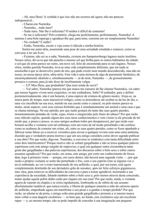 - Ah, meu Deus! A verdade é que isso não me ocorreu até agora; não me pareceu
indispensável...
       - Chamo-me Nastenka.
       - Nastenka... nada mais?
       - Nada mais. Não lhe é suficiente? O senhor é difícil de contentar!
       - Se me é suficiente? Pelo contrário, chega-me perfeitamente, perfeitamente, Nastenka! A
menina é uma bela rapariga e agradeço-lhe que, para mim, consinta em ser simplesmente Nastenka!
       - Na verdade? E então?
       - Então, Nastenka, escute e veja como é ridícula a minha história.
       Sentei-me junto dela, assumindo uma pose de uma seriedade estudada e comecei, como se
estivesse a ler um livro:
       - Existem, não sei se o sabe, Nastenka, existem em Sampetersburgo lugares muito insólitos.
Nesses sítios, dir-se-ia que não penetra o mesmo sol que brilha para os outros habitantes da cidade:
o sol que ali entra parece ser outro, um novo sol, feito de encomenda para os tais lugares. Nesses
sítios, minha querida Nastenka, leva-se uma vida completamente diferente, que em nada se
assemelha à que se desenvolve junto de nós, que pode existir num mundo desconhecido, mas não no
nosso, na nossa época séria, ultra-séria. Esta vida é uma mistura de algo de puramente fantástico, de
encarniçadamente idealista e, simultaneamente — ai de mim, Nastenka —, de grosseiramente
prosaico e comum, para já não dizer de insolitamente vulgar.
       — Uf! Meu Deus, que preâmbulo! Que terei ainda de ouvir?
       — Vai saber, Nastenka (parece-me que nunca me cansarei de lhe chamar Nastenka), vai saber
que nesses lugares vivem seres esquisitos: os tais sonhadores. Sabe? O sonhador, para o definir
pormenorizadamente. não é um homem, é uma espécie de criatura do gênero neutro. Aloja-se, na
maior parte do tempo, num inacessível refúgio, como se pretendesse até ocultar-se da luz do dia, e,
uma vez encolhido na sua toca, metido na sua casota como o caracol, ou pelo menos parece-se
muito, neste aspecto. com esse curioso bichinho que é simultaneamente um animal e uma casa e que
se chama tartaruga. Na sua opinião, por que razão gostará ele tanto das suas quatro paredes,
monotonamente pintadas de verde, sujas, tristes e enegrecidas pelo fumo do tabaco? Por que razão
esse ridículo sujeito, quando algum dos seus raros conhecimentos o vem visitar (e ele procede de tal
modo que, a pouco e pouco, os seus amigos acabam todos por desaparecer), por que razão esse
homem acolhe o visitante com tal embaraço com um rosto de tal modo perturbado e tão confuso
como se acabasse de cometer um crime, ali, entre as suas quatro paredes, como se fosse apanhado a
fabricar notas falsas ou a escrever versinhos para enviar a qualquer revista com uma carta anônima,
dizendo que o verdadeiro poeta morreu e que um seu amigo considera como dever sagrado publicar
a sua obra? Por que razão, diga-me. Nastenka, a conversa se estabelece com tanta dificuldade entre
estes dois interlocutores? Porque motivo não se soltam gargalhadas e não se troca qualquer palavra
espirituosa com este amigo surgido de improviso, o qual em qualquer outra circunstância tanto
gosta das gargalhadas e das palavras espirituosas, dos discursos sobre o belo sexo e sobre outros
assuntos agradáveis? Por que razão, em suma, este amigo, por certo um conhecimento de fresca
data, logo à primeira visita — porque, em casos destes, não haverá uma segunda visita —, por que
razão o próprio visitante se sente tão perturbado e frio, com o seu espírito (isto se alguma vez o
teve) embotado, ao ver o rosto transtornado do seu anfitrião, o qual, por seu turno, está agora
completamente destituído do seu derradeiro grão de sensatez, após ter feito esforços gigantescos,
mas vãos, para remover as dificuldades da conversa e para a tomar agradável, mostrando a sua
experiência da sociedade, falando também sobre o belo sexo e, pelo menos através desta concessão,
tentar ajudar aquele pobre diabo caído por engano em sua casa? Por que razão, ainda, o visitante
agarra de repente no chapéu e se retira rapidamente, lembrando-se de súbito de um assunto
absolutamente inadiável, que nunca existiu, e liberta de qualquer maneira a mão do caloroso aperto
do anfitrião, empenhado agora em manifestar o seu pesar e a ganhar o tempo perdido? Por que
razão, ao afastar-se da porta, o amigo solta uma grande gargalhada e promete a si mesmo nunca
mais voltar a casa daquele excêntrico — se bem que, no fundo, este excêntrico seja um excelente
rapaz — e, ao mesmo tempo, não se pode impedir de conceder à sua imaginação um pequeno
 
