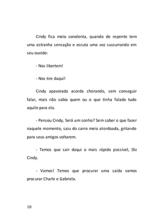 Cindy fica meio sonolenta, quando de repente tem
uma estranha sensação e escuta uma voz sussurrando em
seu ouvido:

     - Nos libertem!

     - Nos tire daqui!

     Cindy apavorada acorda chorando, sem conseguir
falar, mais não sabia quem ou o que tinha falado tudo
aquilo para ela.

     - Pensou Cindy, Será um sonho? Sem saber o que fazer
naquele momento, saiu do carro meio atordoada, gritando
para seus amigos voltarem.

     - Temos que sair daqui o mais rápido possível, Diz
Cindy.

     - Vamos! Temos que procurar uma saída vamos
procurar Charle e Gabriela.




10
 