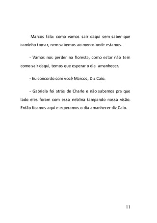 Marcos fala: como vamos sair daqui sem saber que
caminho tomar, nem sabemos ao menos onde estamos.

    - Vamos nos perder na floresta, como estar não tem
como sair daqui, temos que esperar o dia amanhecer.

    - Eu concordo com você Marcos, Diz Caio.

    - Gabriela foi atrás de Charle e não sabemos pra que
lado eles foram com essa neblina tampando nossa visão.
Então ficamos aqui e esperamos o dia amanhecer diz Caio.




                                                       11
 
