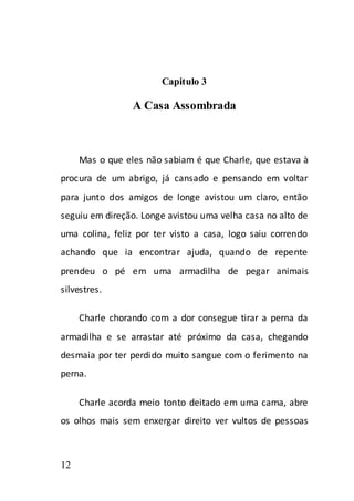 Capitulo 3

                 A Casa Assombrada



     Mas o que eles não sabiam é que Charle, que estava à
procura de um abrigo, já cansado e pensando em voltar
para junto dos amigos de longe avistou um claro, então
seguiu em direção. Longe avistou uma velha casa no alto de
uma colina, feliz por ter visto a casa, logo saiu correndo
achando que ia encontrar ajuda, quando de repente
prendeu o pé em uma armadilha de pegar animais
silvestres.

     Charle chorando com a dor consegue tirar a perna da
armadilha e se arrastar até próximo da casa, chegando
desmaia por ter perdido muito sangue com o ferimento na
perna.

     Charle acorda meio tonto deitado em uma cama, abre
os olhos mais sem enxergar direito ver vultos de pessoas



12
 