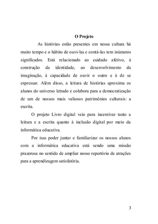 O Projeto
           As histórias estão presentes em nossa cultura há
muito tempo e o hábito de ouvi- las e contá-las tem inúmeros
significados. Está relacionado ao cuidado afetivo, à
construção     da   identidade,     ao   desenvolvimento   da
imaginação, à capacidade de ouvir o outro e à de se
expressar. Além disso, a leitura de histórias aproxima os
alunos do universo letrado e colabora para a democratização
de um de nossos mais valiosos patrimônios culturais: a
escrita.
      O projeto Livro digital veio para incentivar tanto a
leitura e a escrita quanto à inclusão digital por meio da
informática educativa.
      Por isso poder juntar e familiarizar os nossos alunos
com a informática educativa está sendo uma missão
prazerosa no sentido de ampliar nosso repertório de atrações
para a aprendizagem satisfatória.




                                                            3
 